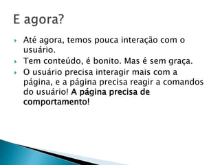  Até agora, temos pouca interação com o
usuário.
 Tem conteúdo, é bonito. Mas é sem graça.
 O usuário precisa interagir mais com a
página, e a página precisa reagir a comandos
do usuário! A página precisa de
comportamento!
 