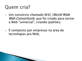  Um consórcio chamado W3C (World Wide
Web Consortium), que foi criado para tornar
a Web "universal", criando padrões;
 É composto por empresas na área de
tecnologias pra Web;
 