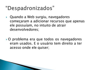  Quando a Web surgiu, navegadores
começaram a adicionar recursos que apenas
ele possuíam, no intuito de atrair
desenvolvedores;
 O problema era que todos os navegadores
eram usados. E o usuário tem direito a ter
acesso onde ele quiser;
 