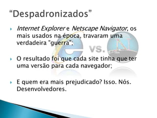  Internet Explorer e Netscape Navigator, os
mais usados na época, travaram uma
verdadeira "guerra";
 O resultado foi que cada site tinha que ter
uma versão para cada navegador;
 E quem era mais prejudicado? Isso. Nós.
Desenvolvedores.
 