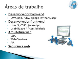  Desenvolvedor back-end
◦ JAVA,php, ruby, django (python), asp;
 Desenvolvedor front-end
◦ Html 5, CSS3, javascript;
◦ Usabilidade / Acessibilidade
 Arquitetura web
◦ SOA
◦ Web-Services
◦ API
 Segurança web
 