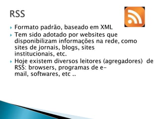  Formato padrão, baseado em XML
 Tem sido adotado por websites que
disponibilizam informações na rede, como
sites de jornais, blogs, sites
institucionais, etc.
 Hoje existem diversos leitores (agregadores) de
RSS: browsers, programas de e-
mail, softwares, etc ..
 
