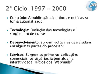 Conteúdo: A publicação de artigos e notícias se
torna automatizado;
 Tecnologia: Evolução das tecnologias e
surgimento de outras;
 Desenvolvimento: Surgem softwares que ajudam
em algumas partes do processo;
 Serviços: Surgem as primeiras aplicações
comerciais, os usuários já tem alguma
interatividade. Inícios dos "Webmails"
 
