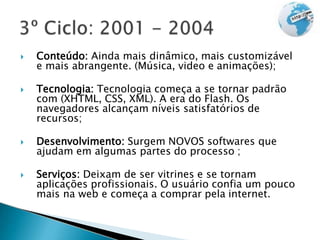  Conteúdo: Ainda mais dinâmico, mais customizável
e mais abrangente. (Música, video e animações);
 Tecnologia: Tecnologia começa a se tornar padrão
com (XHTML, CSS, XML). A era do Flash. Os
navegadores alcançam níveis satisfatórios de
recursos;
 Desenvolvimento: Surgem NOVOS softwares que
ajudam em algumas partes do processo ;
 Serviços: Deixam de ser vitrines e se tornam
aplicações profissionais. O usuário confia um pouco
mais na web e começa a comprar pela internet.
 