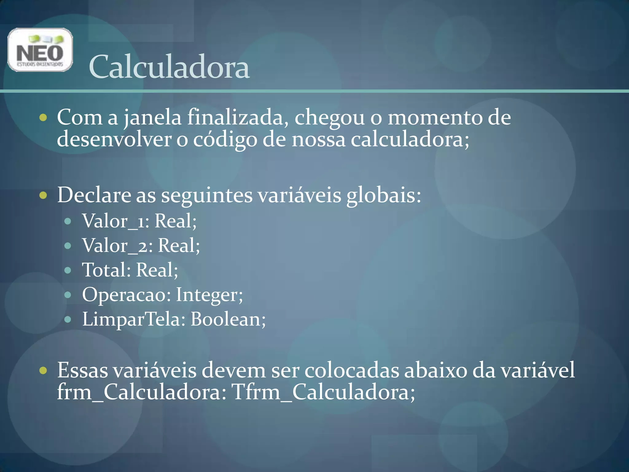 CalculadoraCom a janela finalizada, chegou o momento de desenvolver o código de nossa calculadora;Declare as seguintes variáveis globais:Valor_1: Real;Valor_2: Real;Total: Real;Operacao: Integer;LimparTela: Boolean; Essas variáveis devem ser colocadas abaixo da variável frm_Calculadora: Tfrm_Calculadora;