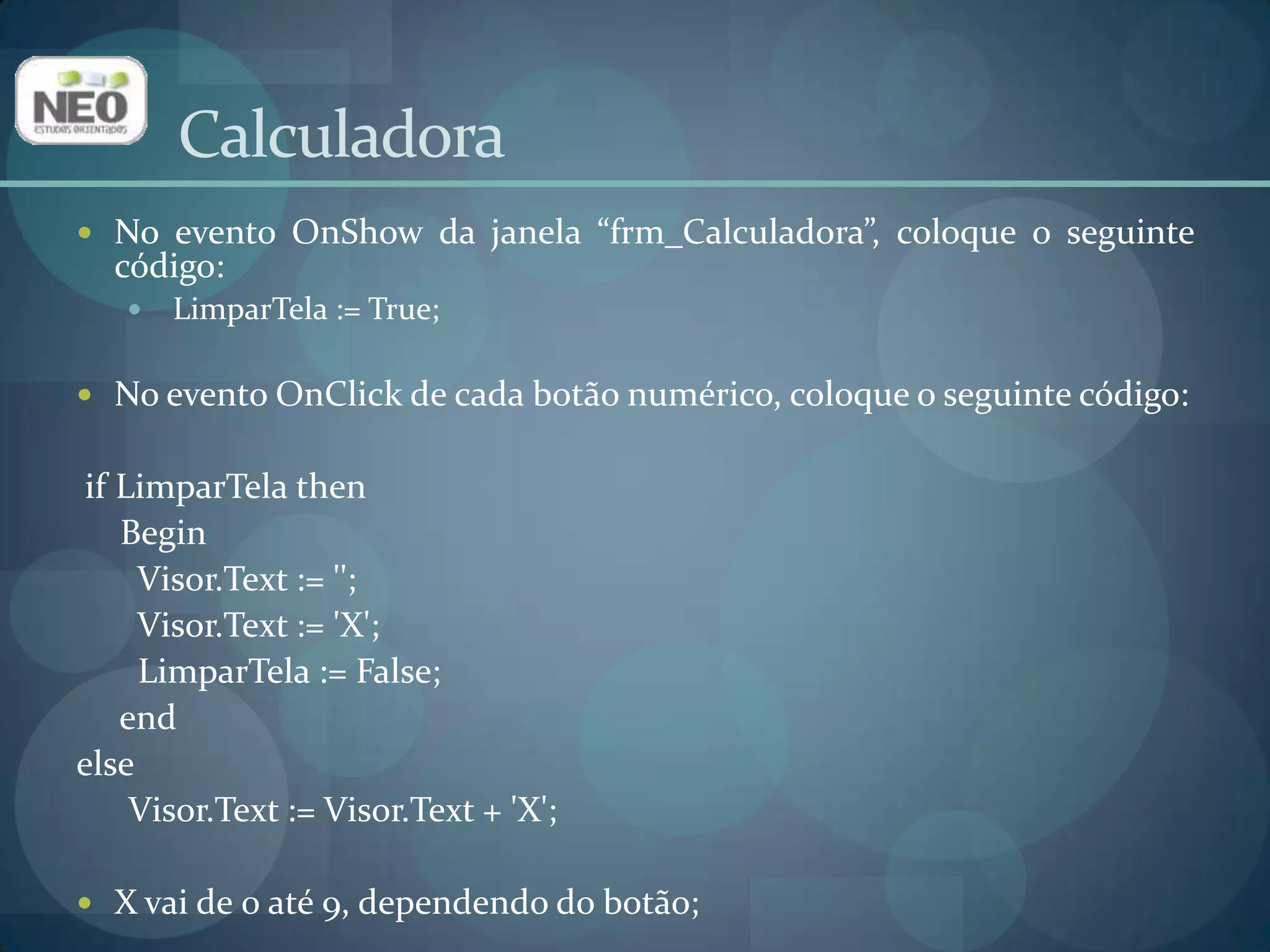 CalculadoraNo evento OnShow da janela “frm_Calculadora”, coloque o seguinte código:LimparTela := True; No evento OnClick de cada botão numérico, coloque o seguinte código:ifLimparTelathen     Begin       Visor.Text := '';       Visor.Text := 'X';LimparTela := False;endelse      Visor.Text := Visor.Text + 'X';X vai de 0 até 9, dependendo do botão;
