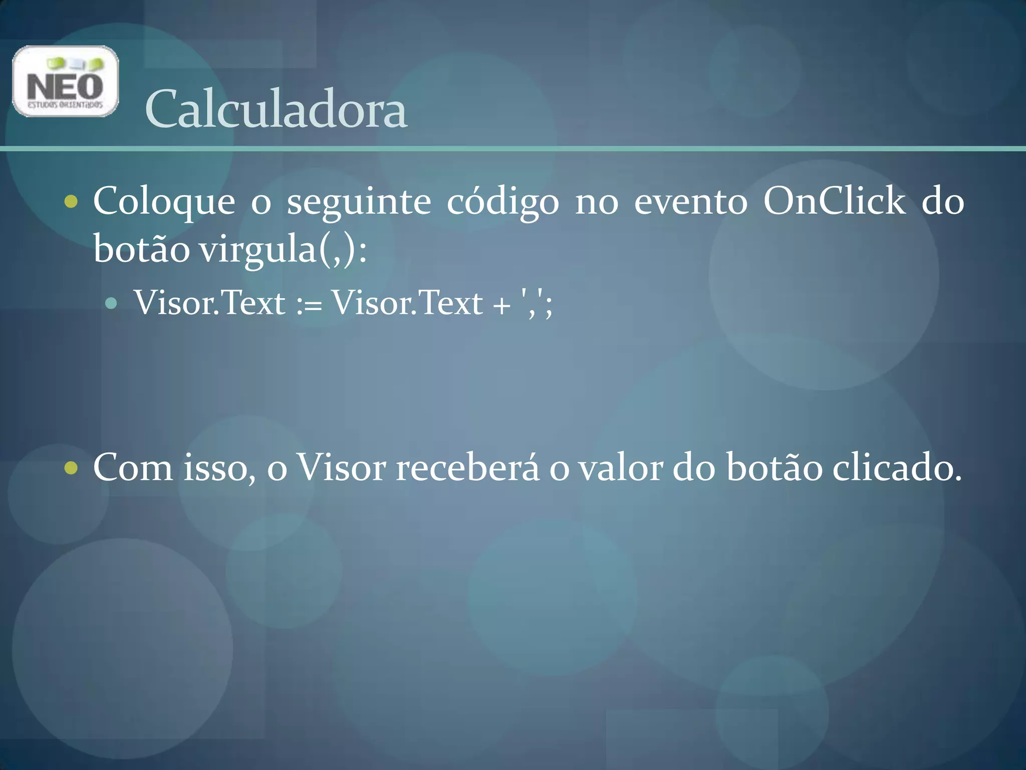 Coloque o seguinte código no evento OnClick do botão virgula(,):Visor.Text := Visor.Text+ ',';Com isso, o Visor receberá o valor do botão clicado.Calculadora