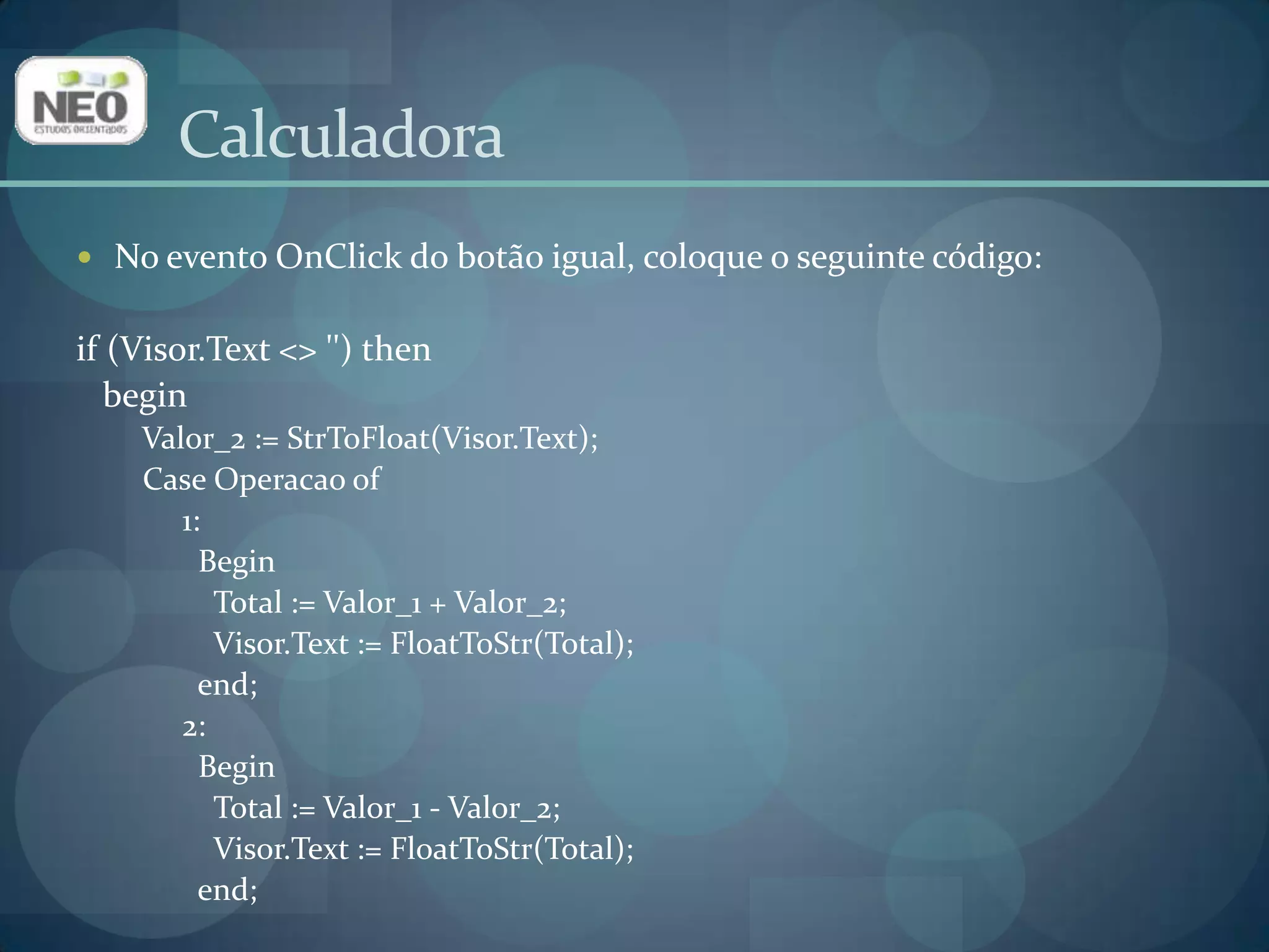 CalculadoraNo evento OnClick do botão igual, coloque o seguinte código:if (Visor.Text <> '') thenbegin  Valor_2 := StrToFloat(Visor.Text);  Case Operacaoof       1:         Begin           Total := Valor_1 + Valor_2;Visor.Text := FloatToStr(Total);end;       2:         Begin           Total := Valor_1 - Valor_2;Visor.Text := FloatToStr(Total);end;