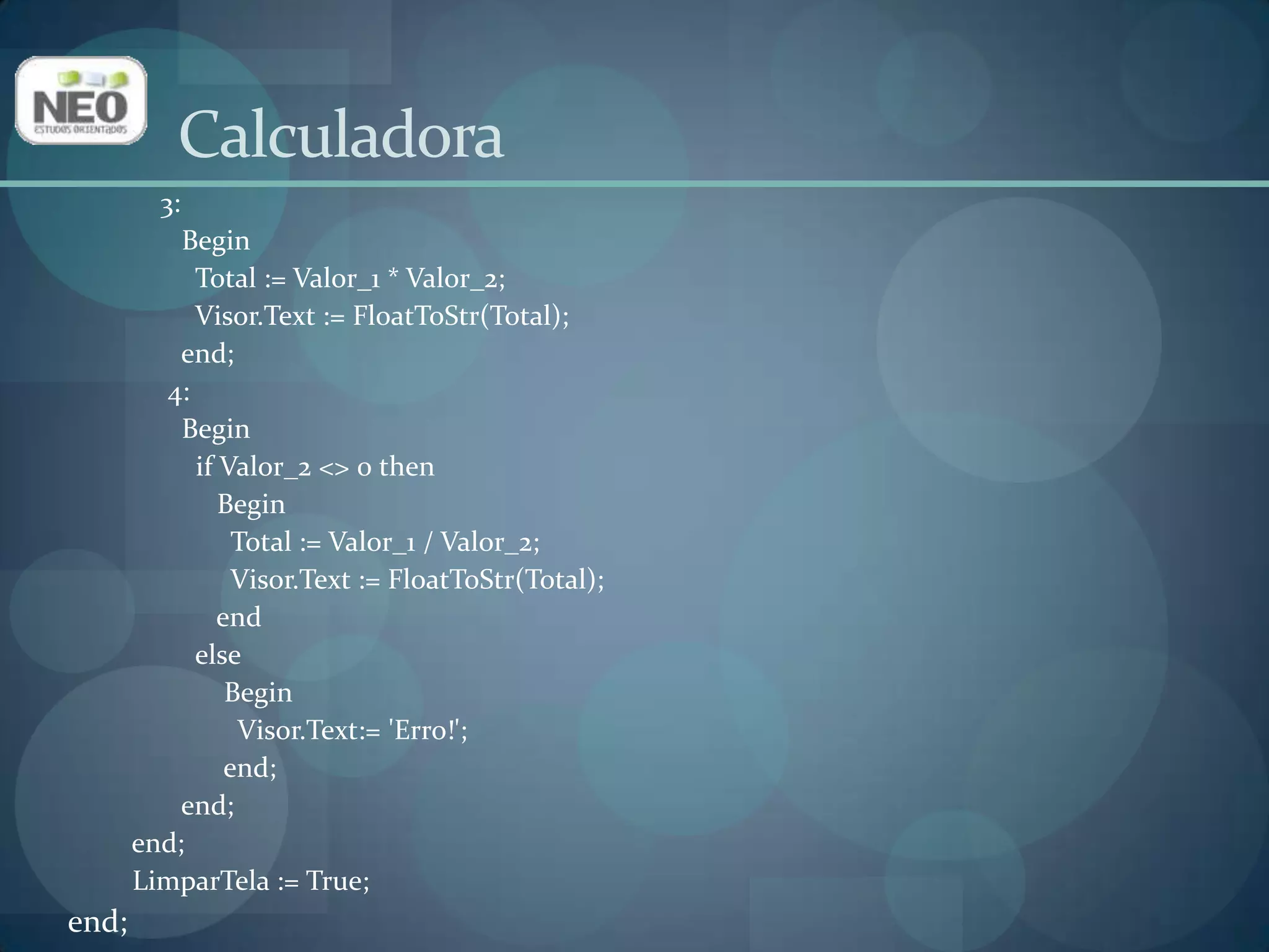 Calculadora     3:         Begin           Total := Valor_1 * Valor_2;Visor.Text := FloatToStr(Total);end;       4:         Beginif Valor_2 <> 0 then              Begin                Total := Valor_1 / Valor_2;Visor.Text := FloatToStr(Total);endelse               BeginVisor.Text:= 'Erro!';end;end;end;LimparTela := True;end;