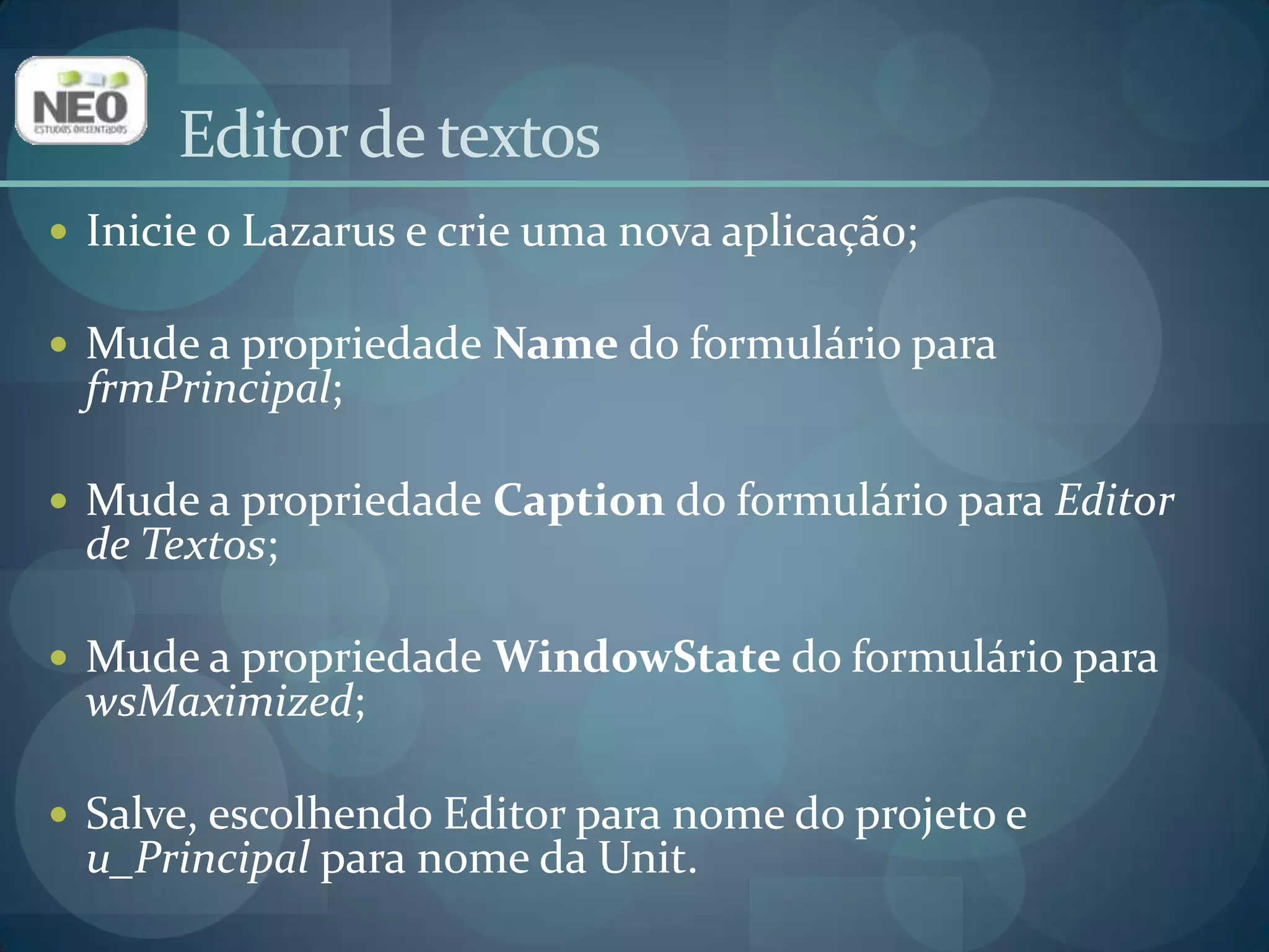 Editor de textosInicie o Lazarus e crie uma nova aplicação;Mude a propriedade Namedo formulário para frmPrincipal;Mude a propriedade Captiondo formulário para Editor de Textos;Mude a propriedade WindowStatedo formulário para wsMaximized;Salve, escolhendo Editor para nome do projeto e u_Principalpara nome da Unit.