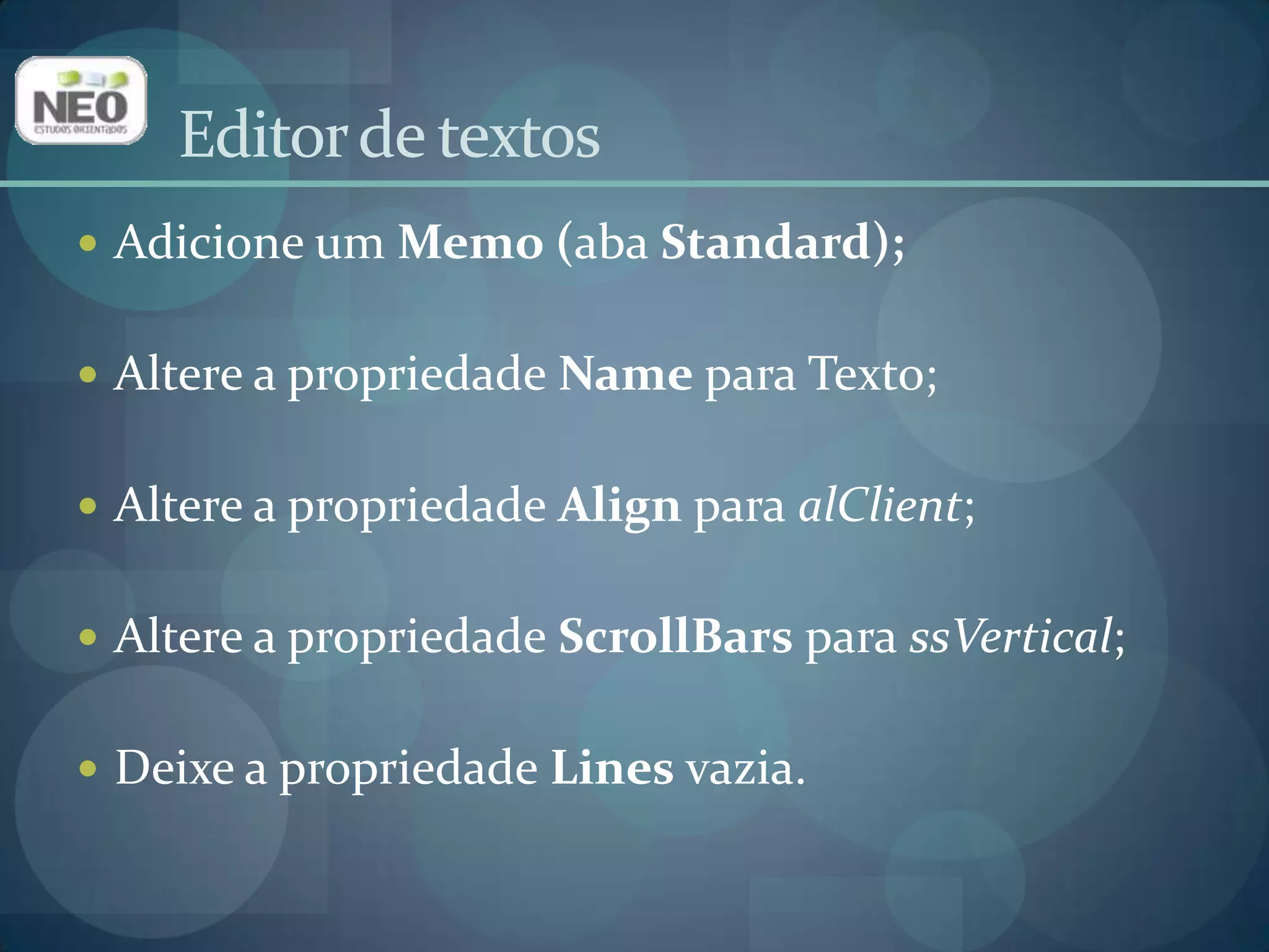 Adicione um Memo(aba Standard);Altere a propriedade Namepara Texto;Altere a propriedade Alignpara alClient;Altere a propriedade ScrollBarspara ssVertical;Deixe a propriedade Linesvazia.Editor de textos