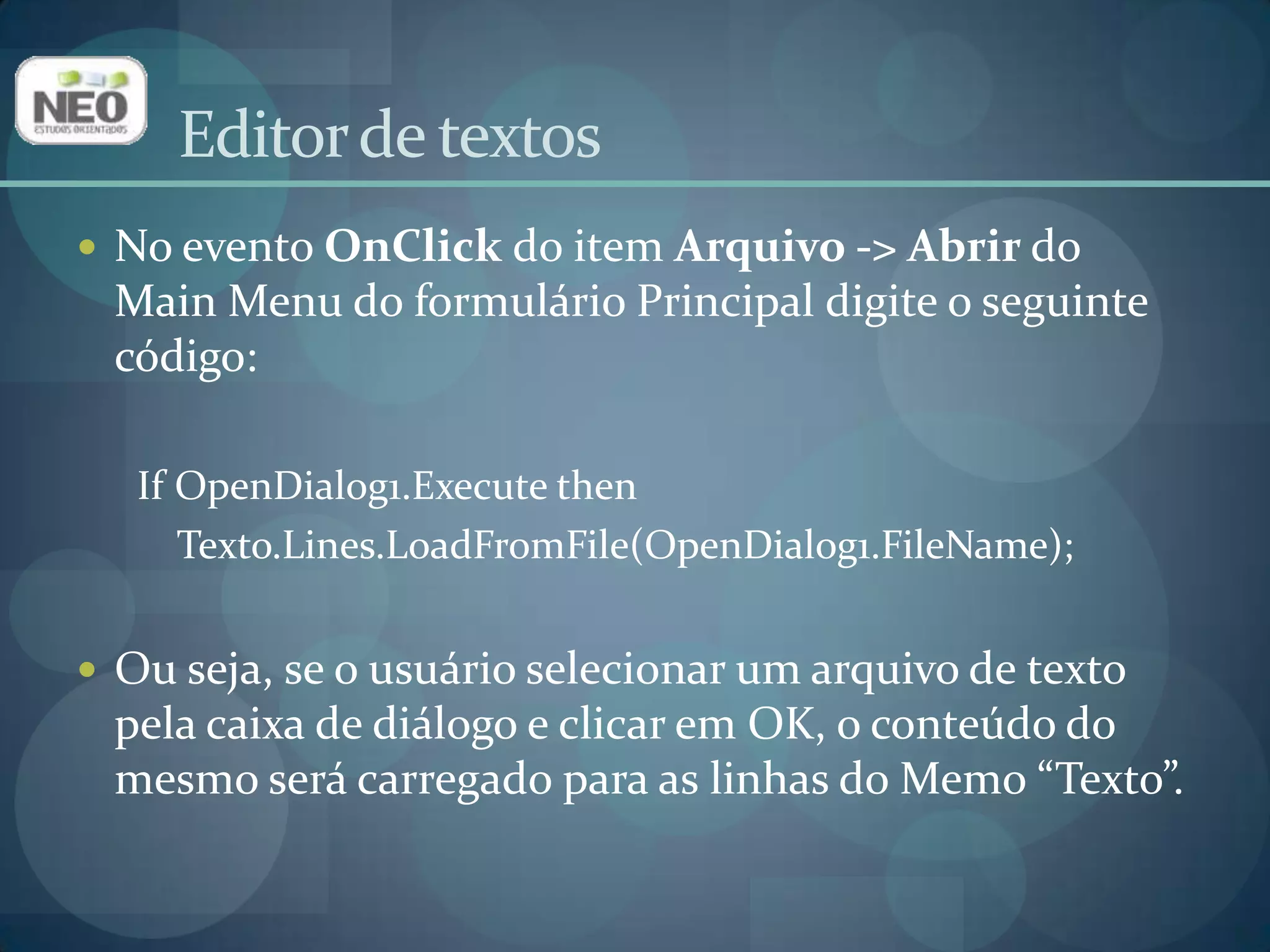 No evento OnClickdo item Arquivo -> Abrir do Main Menu do formulário Principal digite o seguinte código:If OpenDialog1.Execute thenTexto.Lines.LoadFromFile(OpenDialog1.FileName); Ou seja, se o usuário selecionar um arquivo de texto pela caixa de diálogo e clicar em OK, o conteúdo do mesmo será carregado para as linhas do Memo“Texto”.Editor de textos