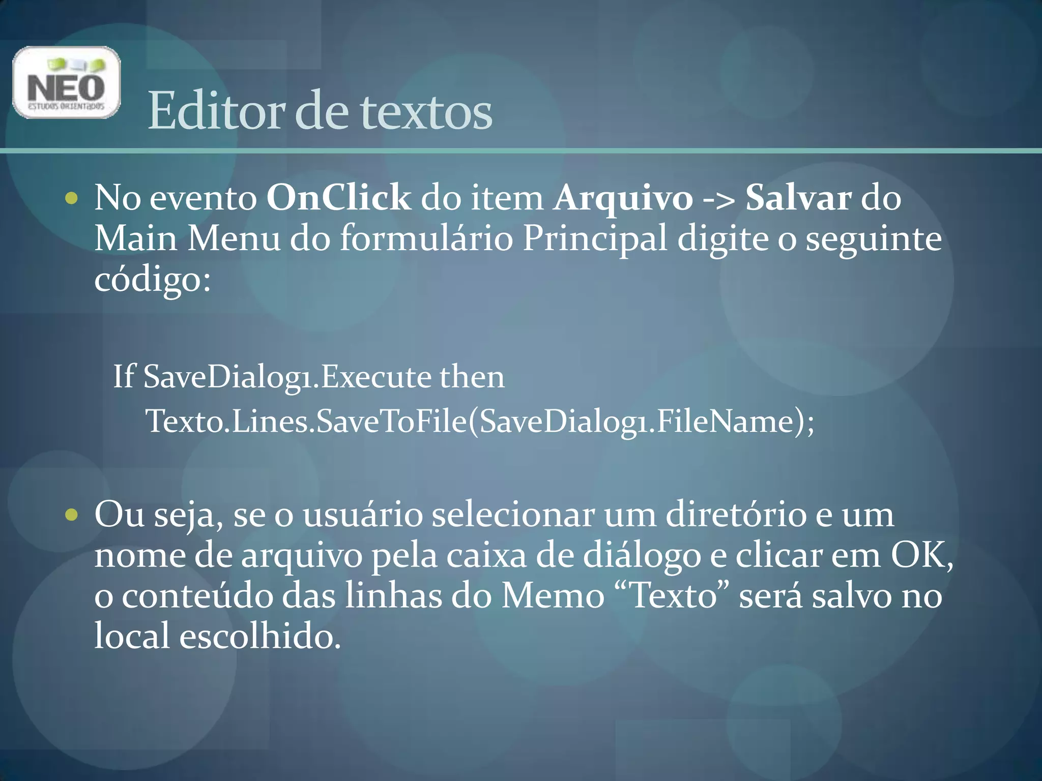 No evento OnClickdo item Arquivo -> Salvar do Main Menu do formulário Principal digite o seguinte código:If SaveDialog1.Execute thenTexto.Lines.SaveToFile(SaveDialog1.FileName); Ou seja, se o usuário selecionar um diretório e um nome de arquivo pela caixa de diálogo e clicar em OK, o conteúdo das linhas do Memo “Texto” será salvo no local escolhido.Editor de textos