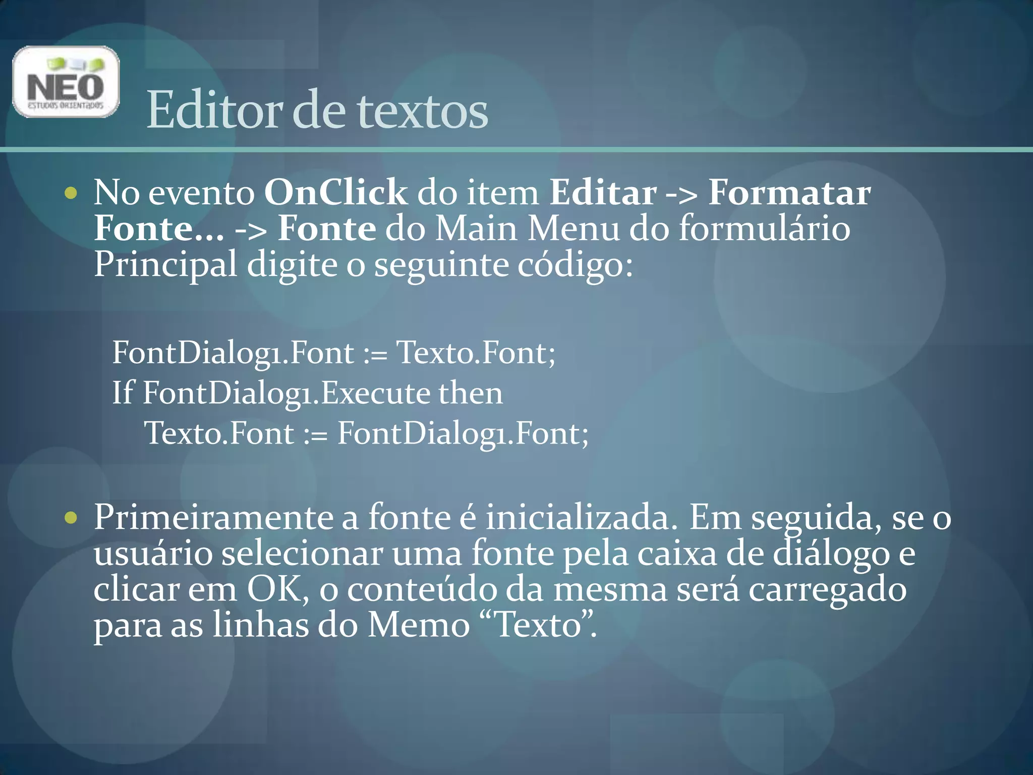 No evento OnClickdo item Editar -> Formatar Fonte... -> Fonte do Main Menu do formulário Principal digite o seguinte código: FontDialog1.Font := Texto.Font;IfFontDialog1.Execute thenTexto.Font := FontDialog1.Font;Primeiramente a fonte é inicializada. Em seguida, se o usuário selecionar uma fonte pela caixa de diálogo e clicar em OK, o conteúdo da mesma será carregado para as linhas do Memo“Texto”.Editor de textos