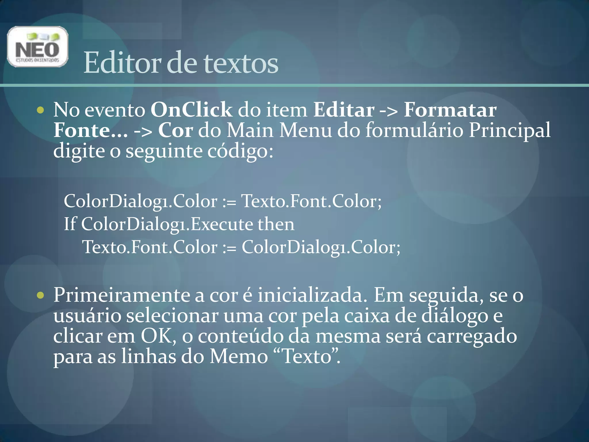 No evento OnClickdo item Editar -> Formatar Fonte... -> Cor do Main Menu do formulário Principal digite o seguinte código: ColorDialog1.Color := Texto.Font.Color;IfColorDialog1.Execute thenTexto.Font.Color := ColorDialog1.Color; Primeiramente a cor é inicializada. Em seguida, se o usuário selecionar uma cor pela caixa de diálogo e clicar em OK, o conteúdo da mesma será carregado para as linhas do Memo“Texto”.Editor de textos