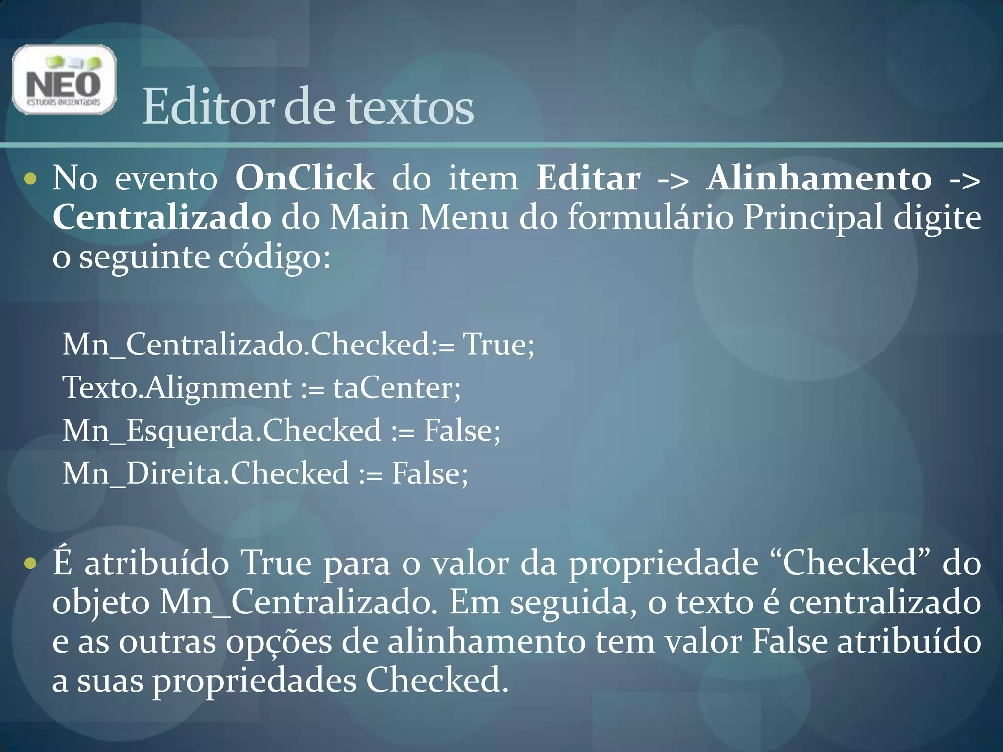 Editor de textosNo evento OnClickdo item Editar -> Alinhamento -> Centralizado do Main Menu do formulário Principal digite o seguinte código:Mn_Centralizado.Checked:= True;Texto.Alignment:= taCenter;Mn_Esquerda.Checked:= False;Mn_Direita.Checked:= False;É atribuído True para o valor da propriedade “Checked” do objeto Mn_Centralizado. Em seguida, o texto é centralizado e as outras opções de alinhamento tem valor False atribuído a suas propriedades Checked. 