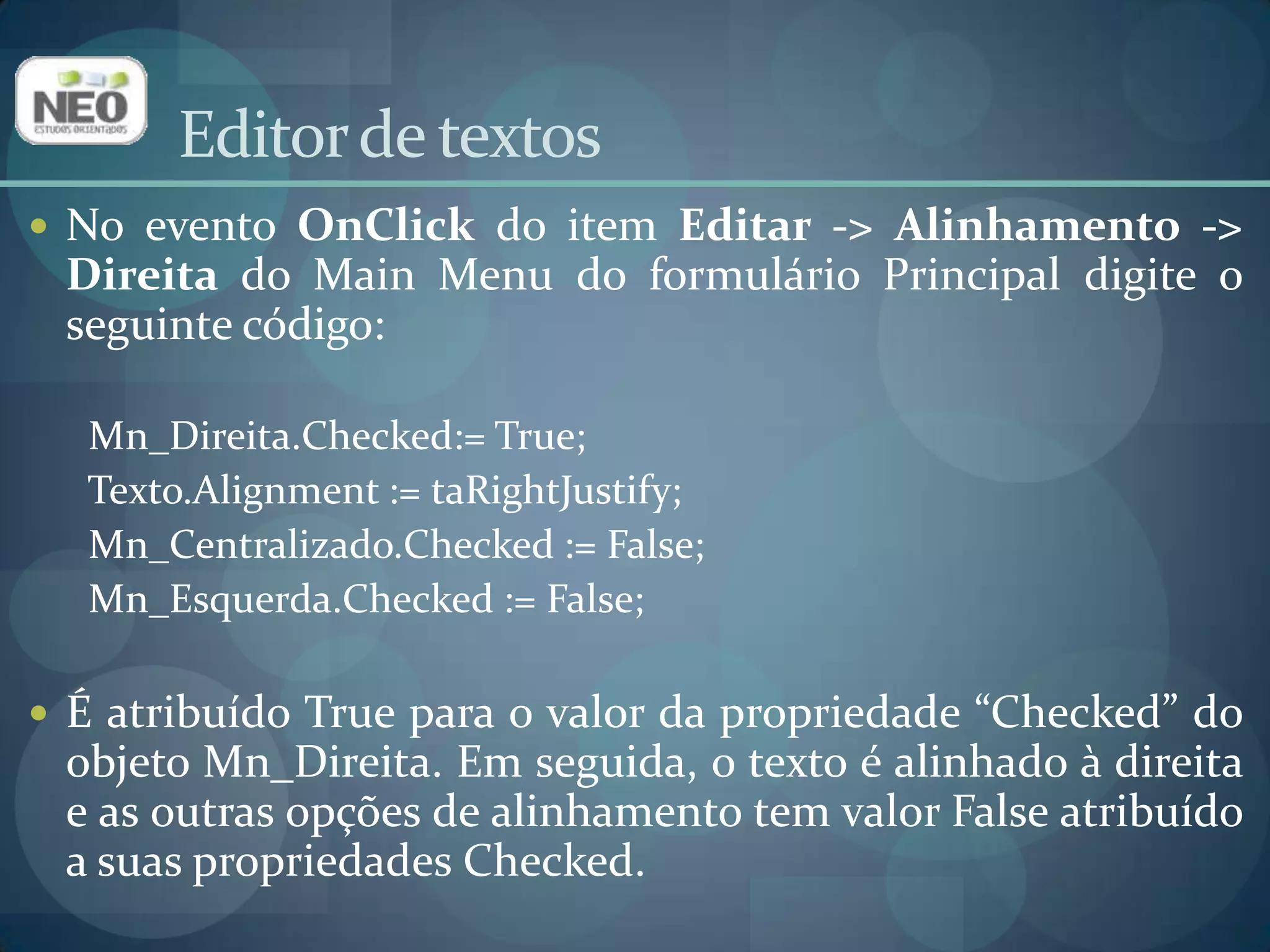 Editor de textosNo evento OnClickdo item Editar -> Alinhamento -> Direita do Main Menu do formulário Principal digite o seguinte código:Mn_Direita.Checked:= True; Texto.Alignment := taRightJustify;Mn_Centralizado.Checked:= False;Mn_Esquerda.Checked:= False;É atribuído True para o valor da propriedade “Checked” do objeto Mn_Direita. Em seguida, o texto é alinhado à direita e as outras opções de alinhamento tem valor False atribuído a suas propriedades Checked.