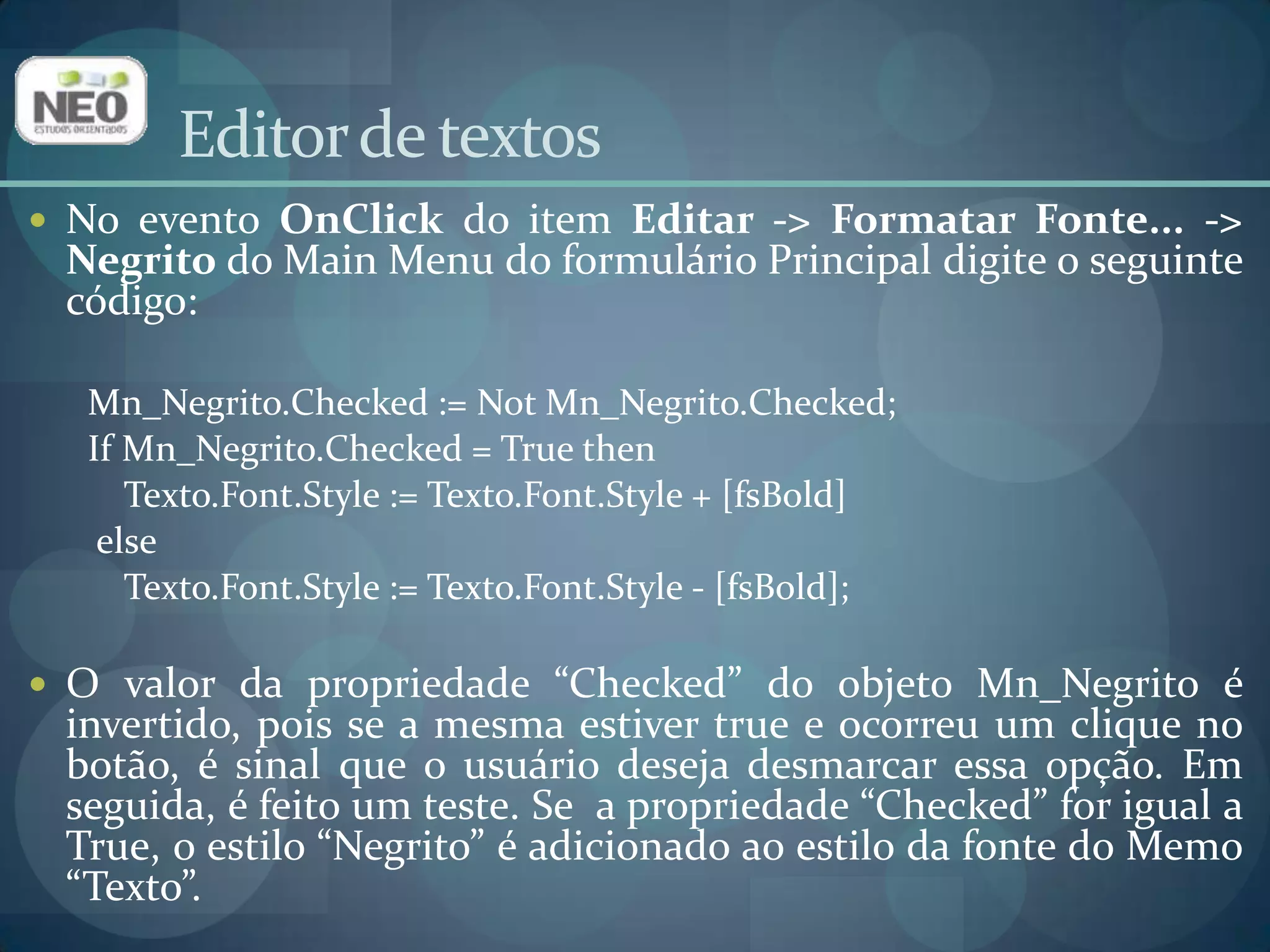 Editor de textosNo evento OnClickdo item Editar -> Formatar Fonte... -> Negrito do Main Menu do formulário Principal digite o seguinte código:Mn_Negrito.Checked := NotMn_Negrito.Checked;IfMn_Negrito.Checked = TruethenTexto.Font.Style := Texto.Font.Style + [fsBold]elseTexto.Font.Style := Texto.Font.Style - [fsBold]; O valor da propriedade “Checked” do objeto Mn_Negrito é invertido, pois se a mesma estiver true e ocorreu um clique no botão, é sinal que o usuário deseja desmarcar essa opção. Em seguida, é feito um teste. Se  a propriedade “Checked” for igual a True, o estilo “Negrito” é adicionado ao estilo da fonte do Memo “Texto”. 