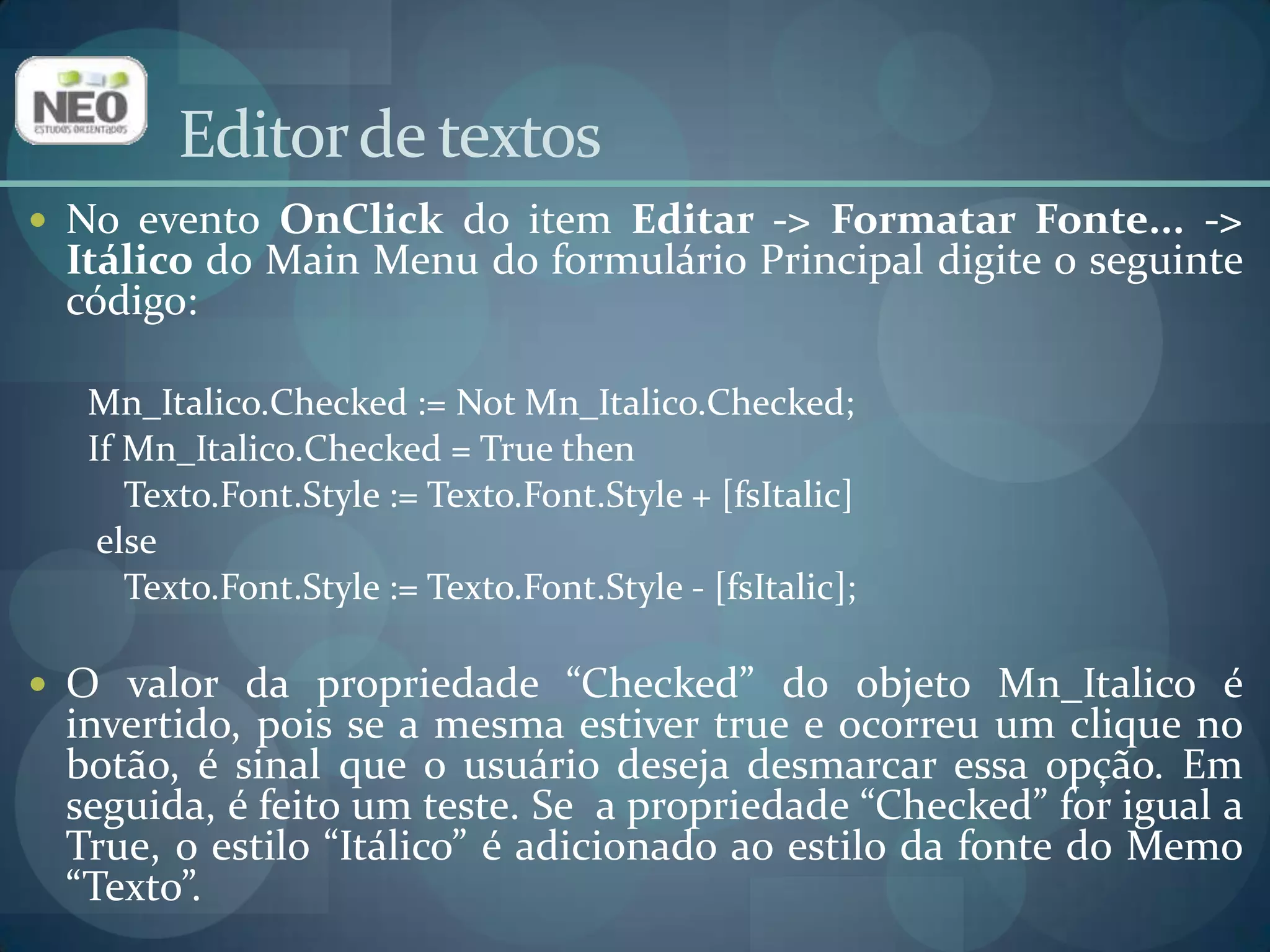 Editor de textosNo evento OnClickdo item Editar -> Formatar Fonte... -> Itálico do Main Menu do formulário Principal digite o seguinte código:Mn_Italico.Checked:= NotMn_Italico.Checked;IfMn_Italico.Checked= TruethenTexto.Font.Style := Texto.Font.Style + [fsItalic]elseTexto.Font.Style := Texto.Font.Style - [fsItalic]; O valor da propriedade “Checked” do objeto Mn_Italico é invertido, pois se a mesma estiver true e ocorreu um clique no botão, é sinal que o usuário deseja desmarcar essa opção. Em seguida, é feito um teste. Se  a propriedade “Checked” for igual a True, o estilo “Itálico” é adicionado ao estilo da fonte do Memo “Texto”. 