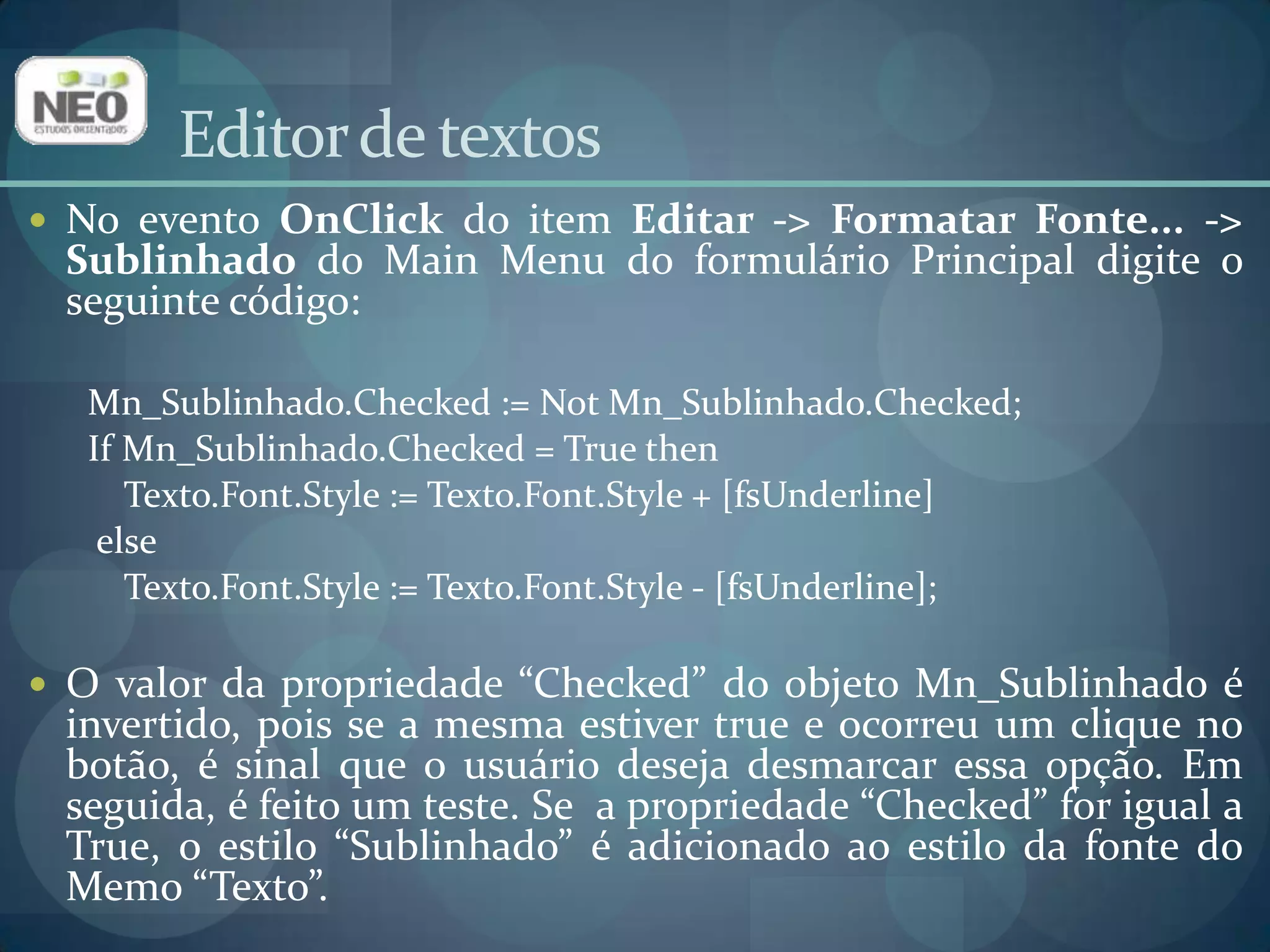 Editor de textosNo evento OnClickdo item Editar -> Formatar Fonte... -> Sublinhado do Main Menu do formulário Principal digite o seguinte código:Mn_Sublinhado.Checked:= NotMn_Sublinhado.Checked;IfMn_Sublinhado.Checked= TruethenTexto.Font.Style := Texto.Font.Style + [fsUnderline]elseTexto.Font.Style := Texto.Font.Style - [fsUnderline]; O valor da propriedade “Checked” do objeto Mn_Sublinhado é invertido, pois se a mesma estiver true e ocorreu um clique no botão, é sinal que o usuário deseja desmarcar essa opção. Em seguida, é feito um teste. Se  a propriedade “Checked” for igual a True, o estilo “Sublinhado” é adicionado ao estilo da fonte do Memo “Texto”. 