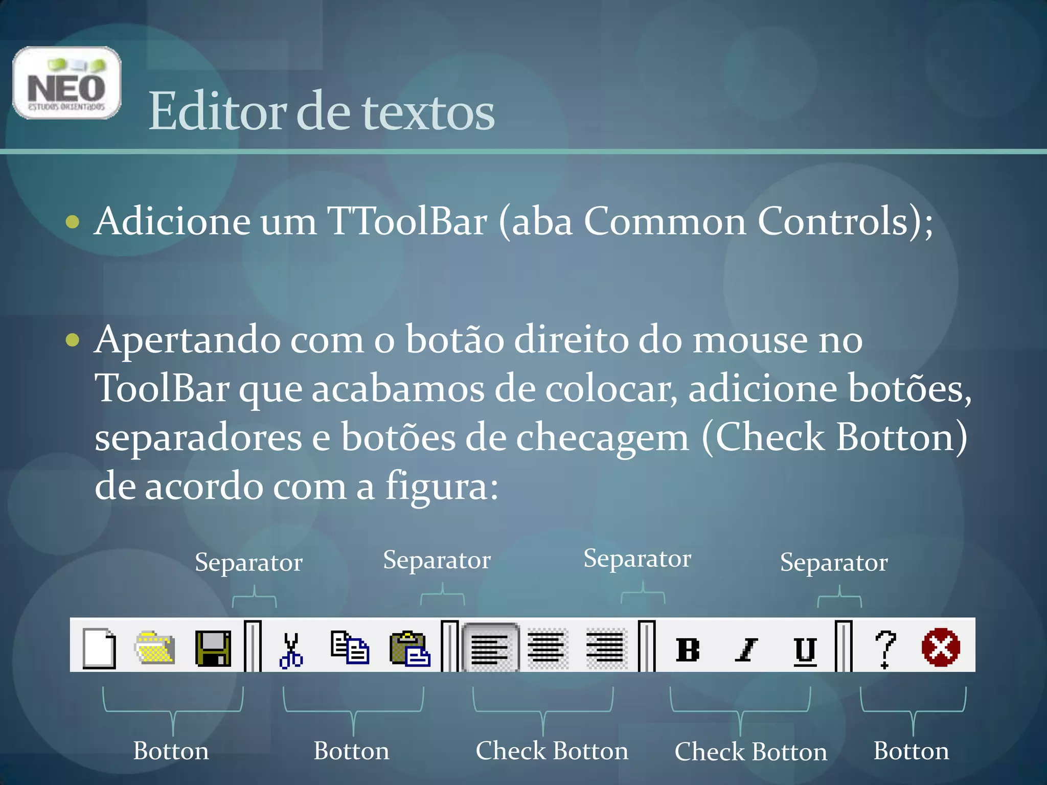 Editor de textosAdicione um TToolBar (aba Common Controls);Apertando com o botão direito do mouse no ToolBar que acabamos de colocar, adicione botões, separadores e botões de checagem (CheckBotton) de acordo com a figura:SeparatorSeparatorSeparatorSeparatorBottonBottonCheckBottonBottonCheckBotton