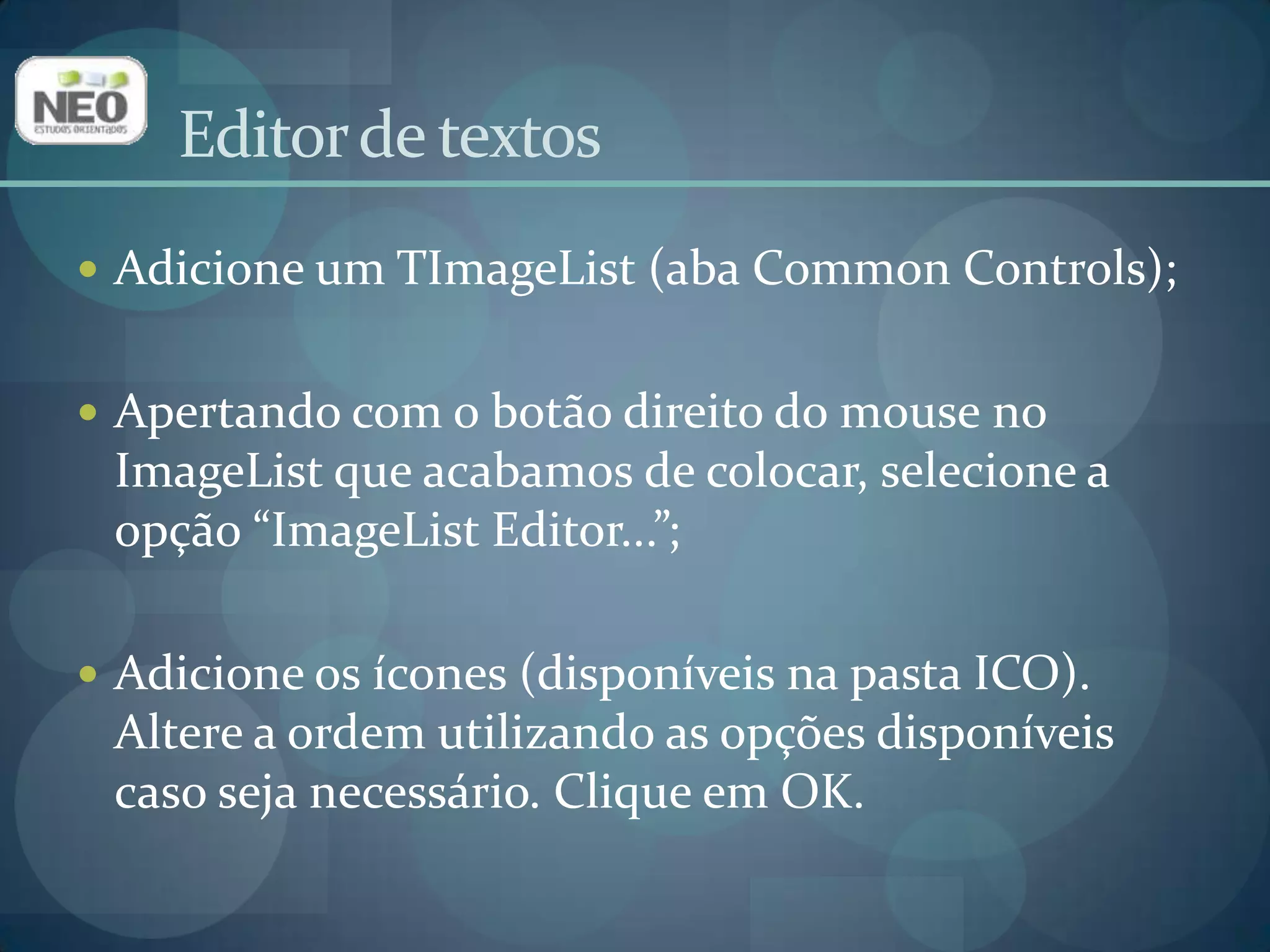 Editor de textosAdicione um TImageList (aba Common Controls);Apertando com o botão direito do mouse no ImageList que acabamos de colocar, selecione a opção “ImageList Editor...”;Adicione os ícones (disponíveis na pasta ICO). Altere a ordem utilizando as opções disponíveis caso seja necessário. Clique em OK.