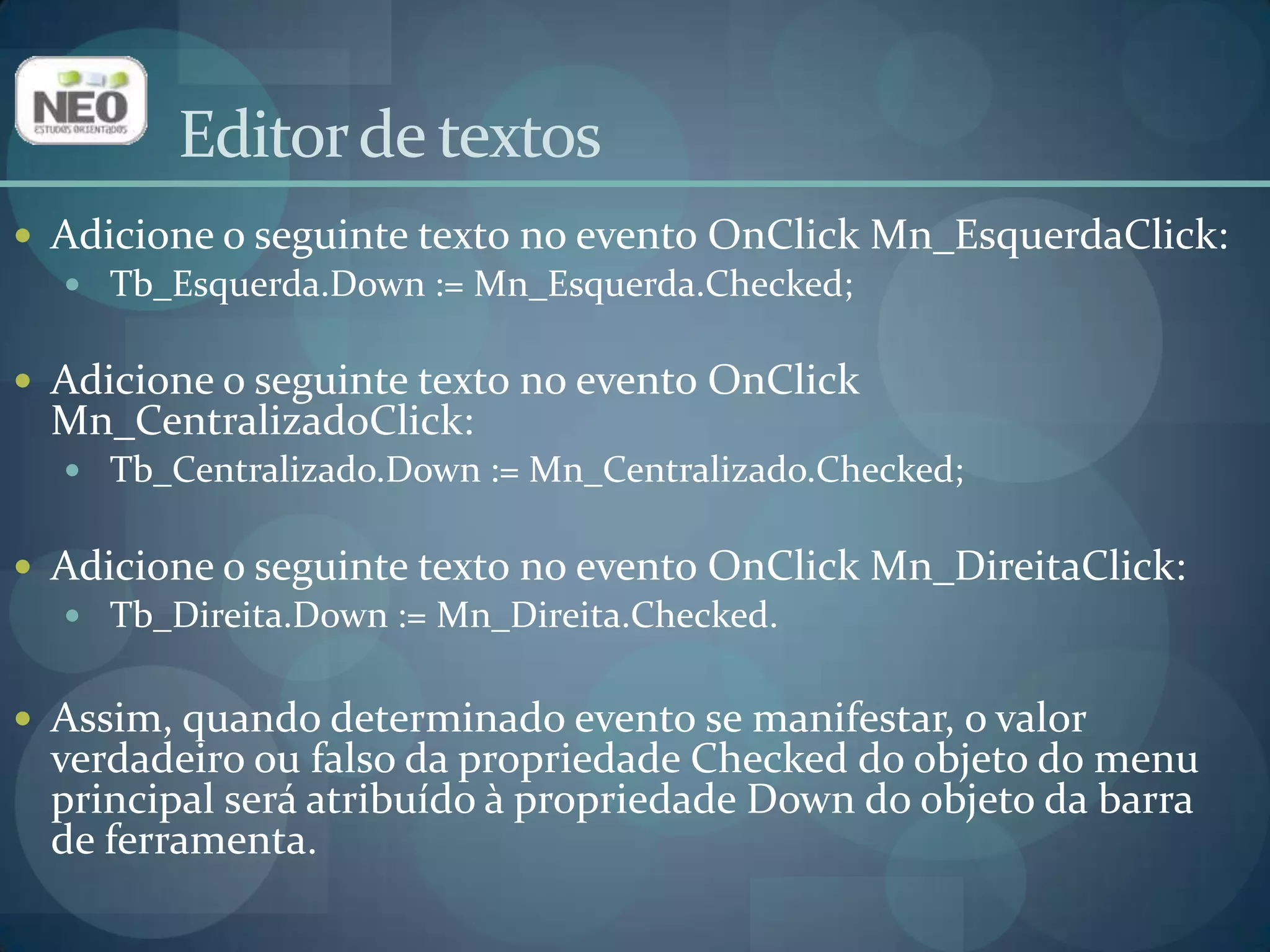 Editor de textosAdicione o seguinte texto no evento OnClickMn_EsquerdaClick:Tb_Esquerda.Down := Mn_Esquerda.Checked;Adicione o seguinte texto no evento OnClickMn_CentralizadoClick:Tb_Centralizado.Down:= Mn_Centralizado.Checked;Adicione o seguinte texto no evento OnClickMn_DireitaClick:Tb_Direita.Down:= Mn_Direita.Checked.Assim, quando determinado evento se manifestar, o valor verdadeiro ou falso da propriedade Checked do objeto do menu principal será atribuído à propriedade Down do objeto da barra de ferramenta.