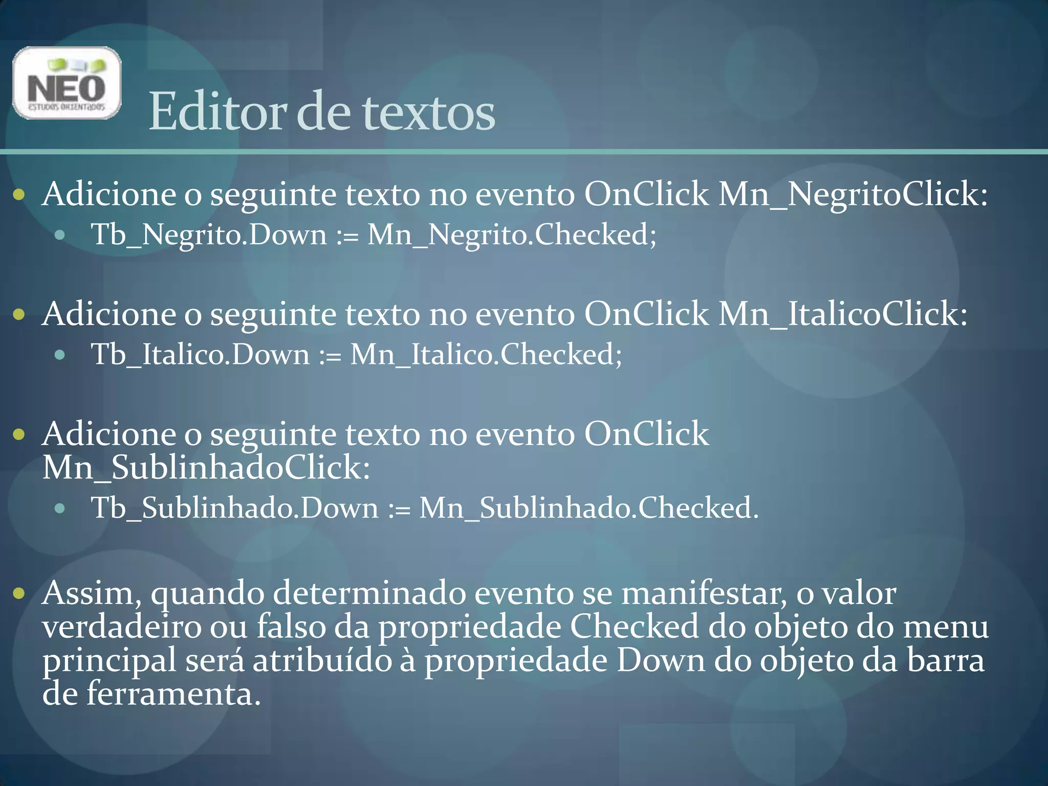 Editor de textosAdicione o seguinte texto no evento OnClickMn_NegritoClick:Tb_Negrito.Down := Mn_Negrito.Checked;Adicione o seguinte texto no evento OnClickMn_ItalicoClick:Tb_Italico.Down:= Mn_Italico.Checked;Adicione o seguinte texto no evento OnClickMn_SublinhadoClick:Tb_Sublinhado.Down:= Mn_Sublinhado.Checked.Assim, quando determinado evento se manifestar, o valor verdadeiro ou falso da propriedade Checkeddo objeto do menu principal será atribuído à propriedade Down do objeto da barra de ferramenta.