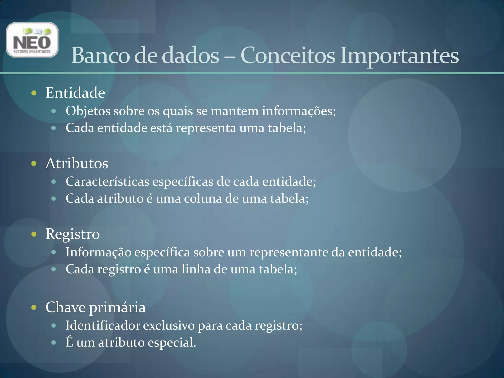 Banco de dados – Conceitos ImportantesEntidadeObjetos sobre os quais se mantem informações;Cada entidade está representa uma tabela;AtributosCaracterísticas específicas de cada entidade;Cada atributo é uma coluna de uma tabela;RegistroInformação específica sobre um representante da entidade;Cada registro é uma linha de uma tabela;Chave primáriaIdentificador exclusivo para cada registro;É um atributo especial.