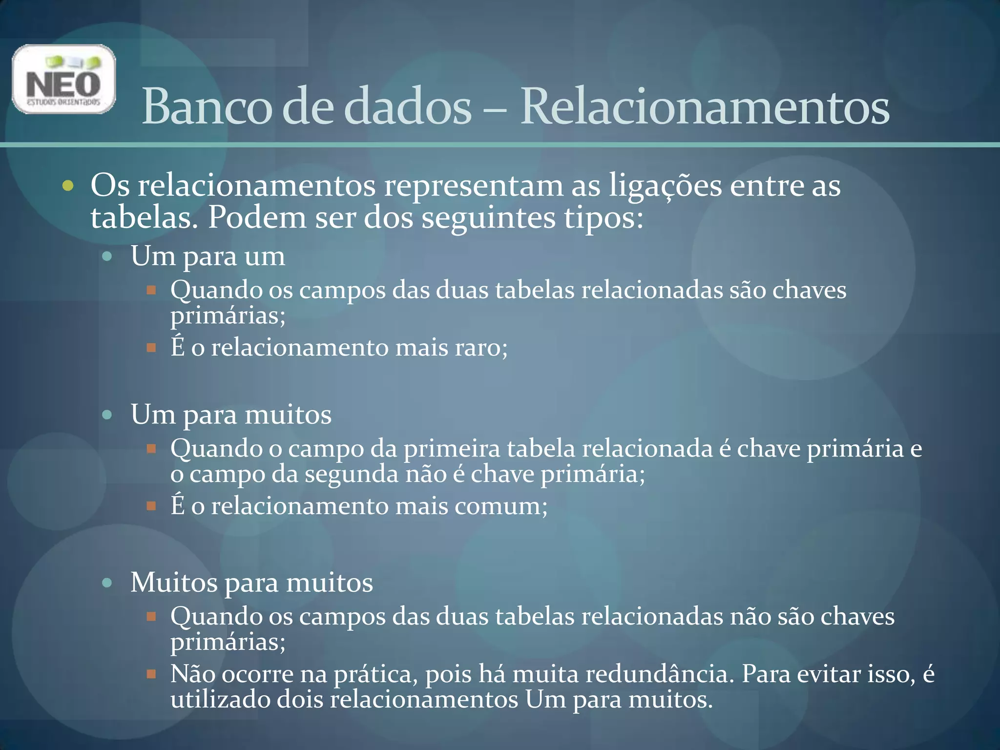 Banco de dados – RelacionamentosOs relacionamentos representam as ligações entre as tabelas. Podem ser dos seguintes tipos:Um para umQuando os campos das duas tabelas relacionadas são chaves primárias;É o relacionamento mais raro;Um para muitosQuando o campo da primeira tabela relacionada é chave primária e o campo da segunda não é chave primária;É o relacionamento mais comum;Muitos para muitosQuando os campos das duas tabelas relacionadas não são chaves primárias;Não ocorre na prática, pois há muita redundância. Para evitar isso, é utilizado dois relacionamentos Um para muitos.