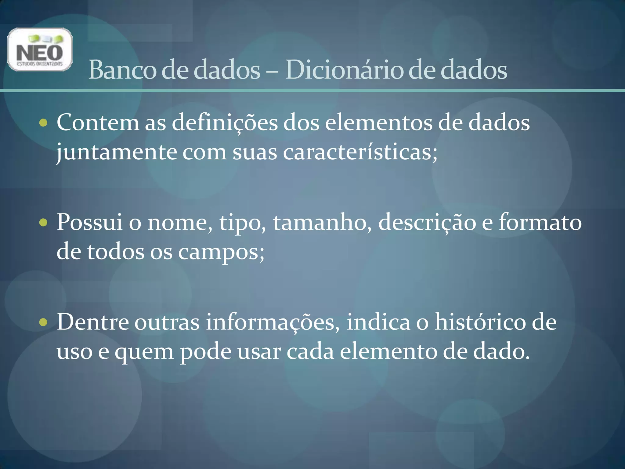 Banco de dados – Dicionário de dadosContem as definições dos elementos de dados juntamente com suas características;Possui o nome, tipo, tamanho, descrição e formato de todos os campos;Dentre outras informações, indica o histórico de uso e quem pode usar cada elemento de dado.