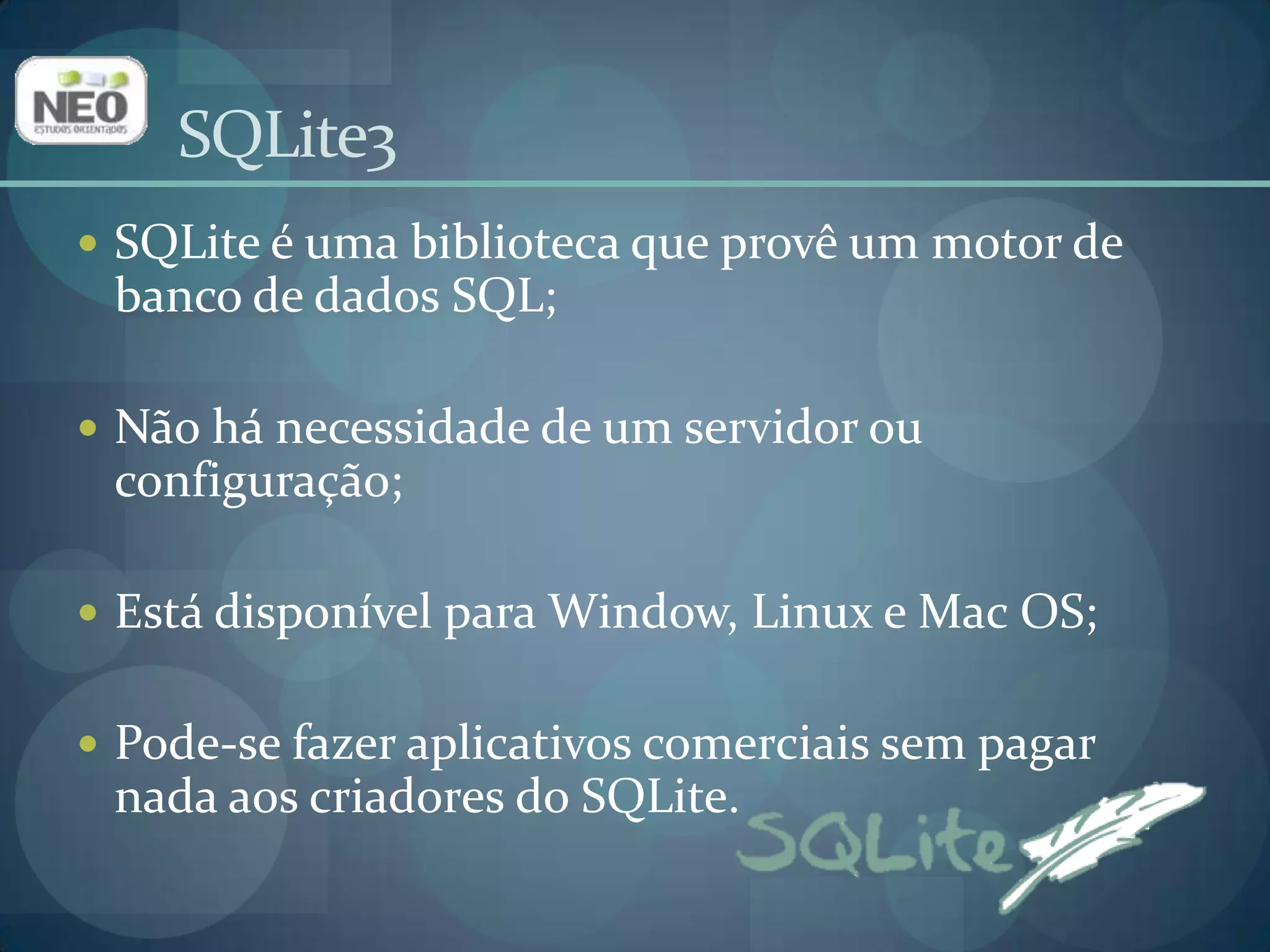 SQLite3SQLite é uma biblioteca que provê um motor de banco de dados SQL;Não há necessidade de um servidor ou configuração;Está disponível para Window, Linux e Mac OS;Pode-se fazer aplicativos comerciais sem pagar nada aos criadores do SQLite.