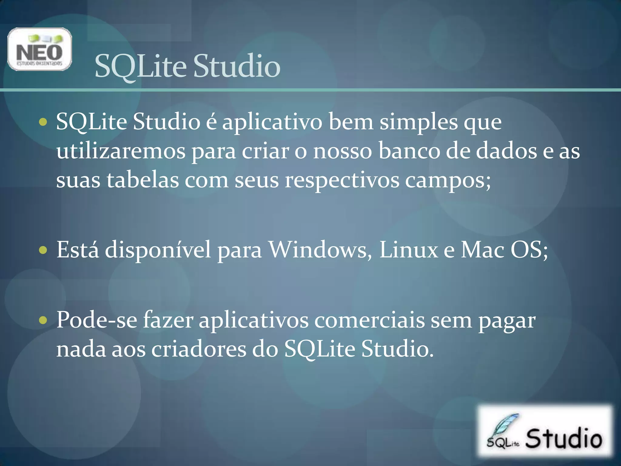 SQLite Studio é aplicativo bem simples que utilizaremos para criar o nosso banco de dados e as suas tabelas com seus respectivos campos;Está disponível para Windows, Linux e Mac OS;Pode-se fazer aplicativos comerciais sem pagar nada aos criadores do SQLite Studio.SQLiteStudio
