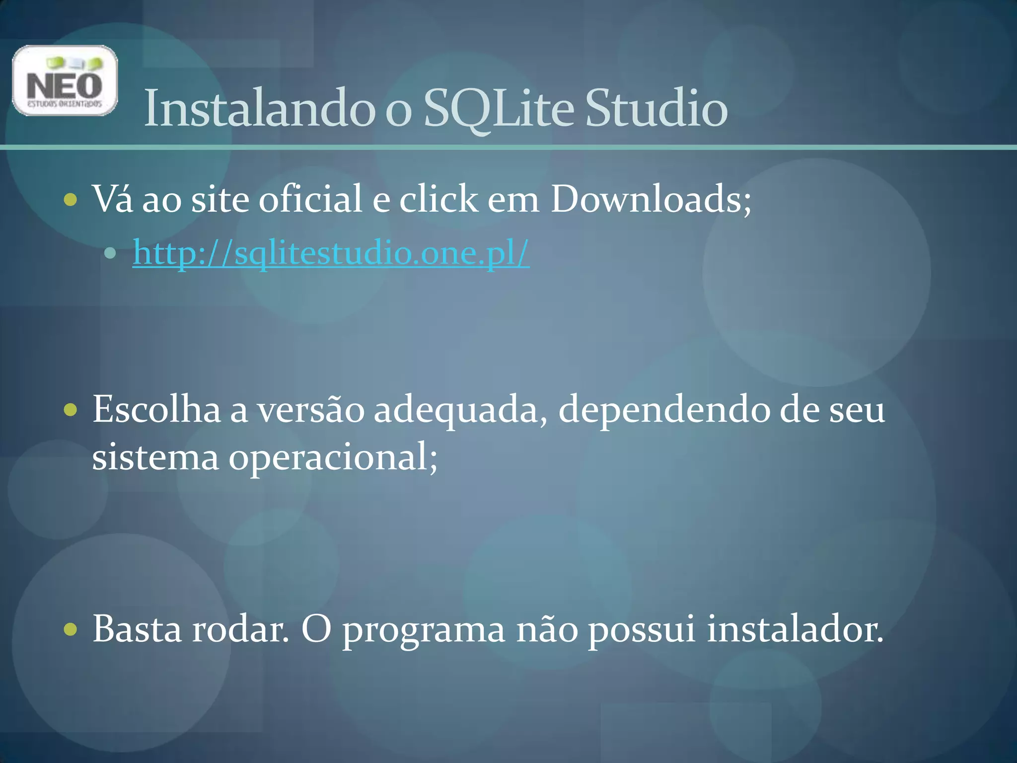 Vá ao site oficial e click em Downloads;http://sqlitestudio.one.pl/Escolha a versão adequada, dependendo de seu sistema operacional;Basta rodar. O programa não possui instalador.Instalando o SQLite Studio
