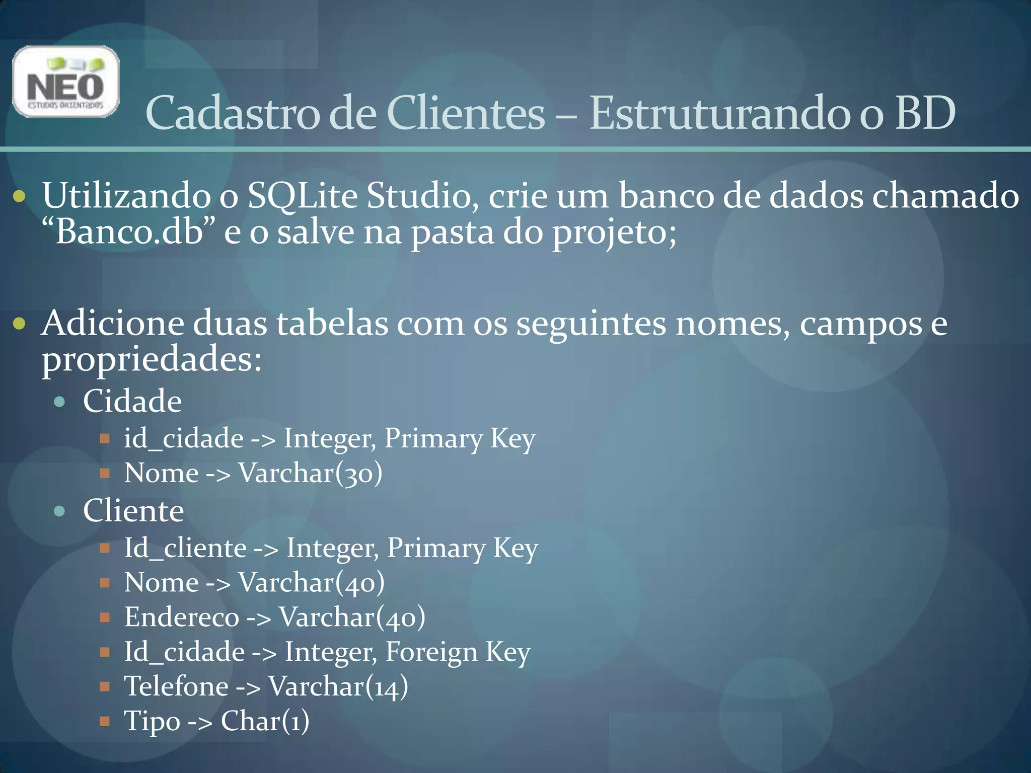 Cadastro de Clientes – Estruturando o BDUtilizando o SQLite Studio, crie um banco de dados chamado “Banco.db” e o salve na pasta do projeto;Adicione duas tabelas com os seguintes nomes, campos e propriedades:Cidadeid_cidade-> Integer, Primary KeyNome -> Varchar(30)ClienteId_cliente -> Integer, Primary KeyNome -> Varchar(40)Endereco -> Varchar(40)Id_cidade -> Integer, Foreign KeyTelefone -> Varchar(14)Tipo -> Char(1)