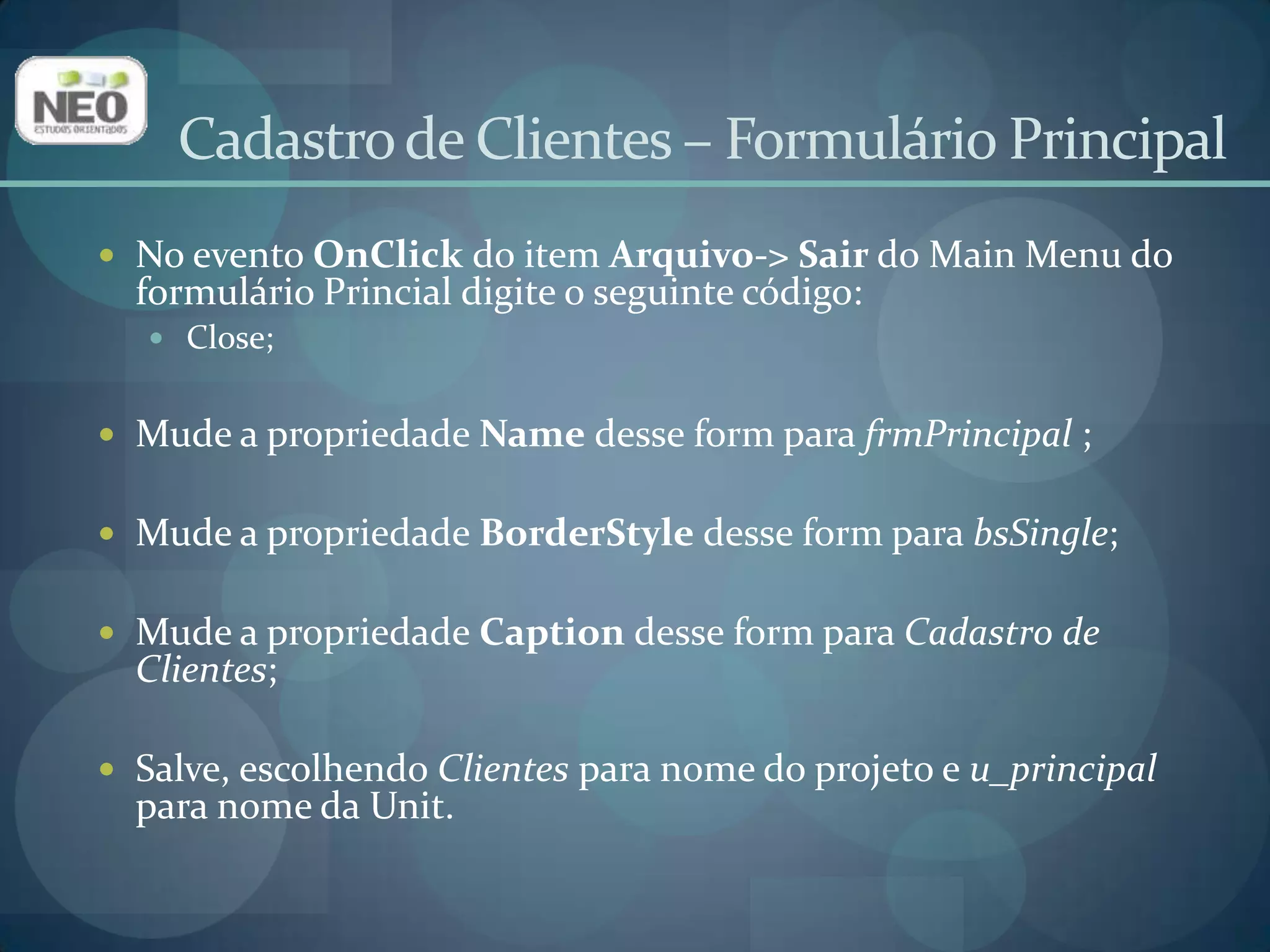 Cadastro de Clientes – Formulário PrincipalNo evento OnClickdo item Arquivo-> Sair do Main Menu do formulário Princial digite o seguinte código:Close;Mude a propriedade Name desse form para frmPrincipal ;Mude a propriedade BorderStyledesse form para bsSingle;Mude a propriedade Captiondesse form para Cadastro de Clientes;Salve, escolhendo Clientes para nome do projeto e u_principalpara nome da Unit.