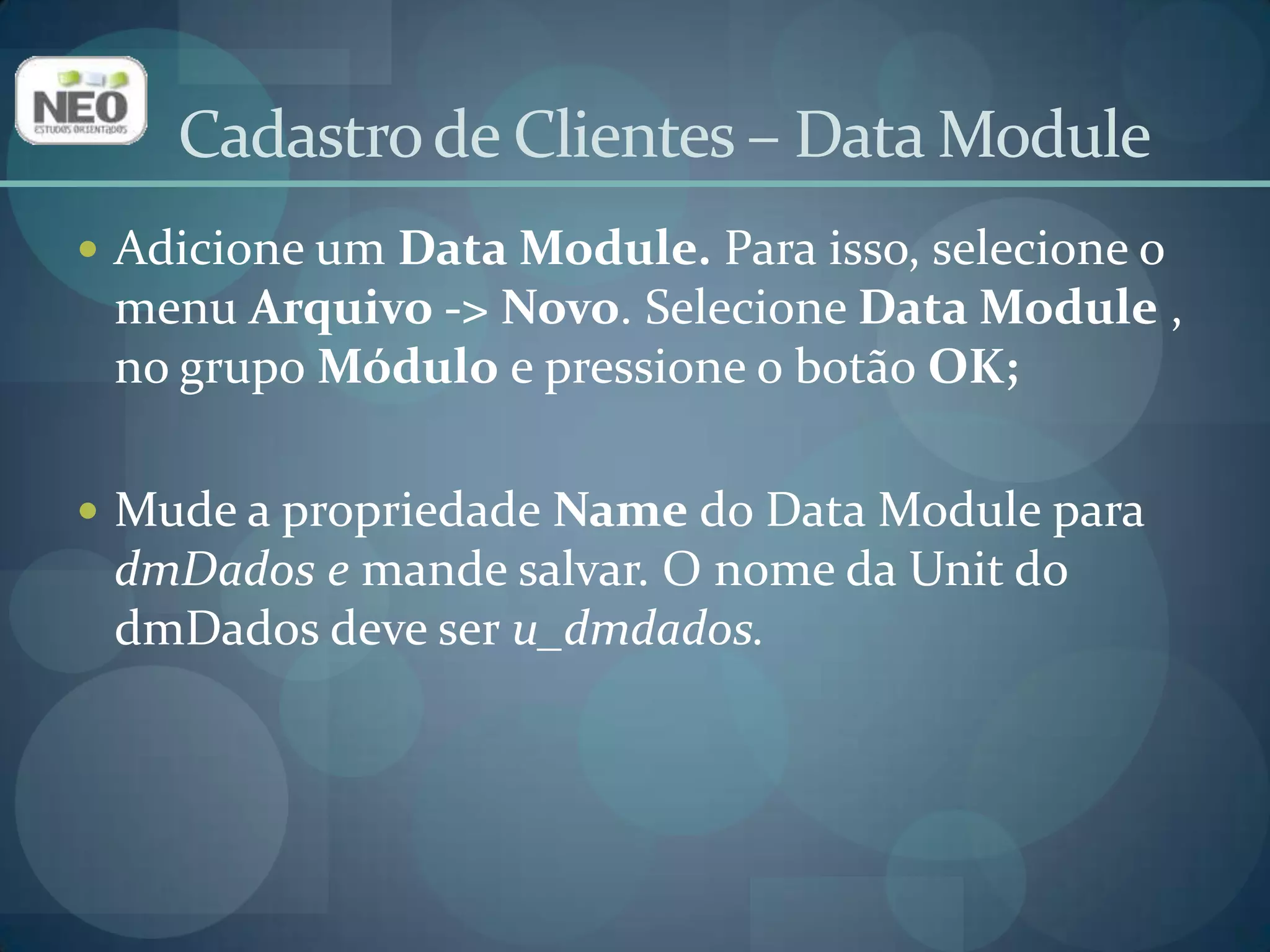 Adicione um Data Module. Para isso, selecione o menu Arquivo -> Novo. Selecione Data Module , no grupo Módulo e pressione o botão OK;Mude a propriedade Name do Data Module para dmDados e mande salvar. O nome da Unit do dmDados deve ser u_dmdados.Cadastro de Clientes – Data Module