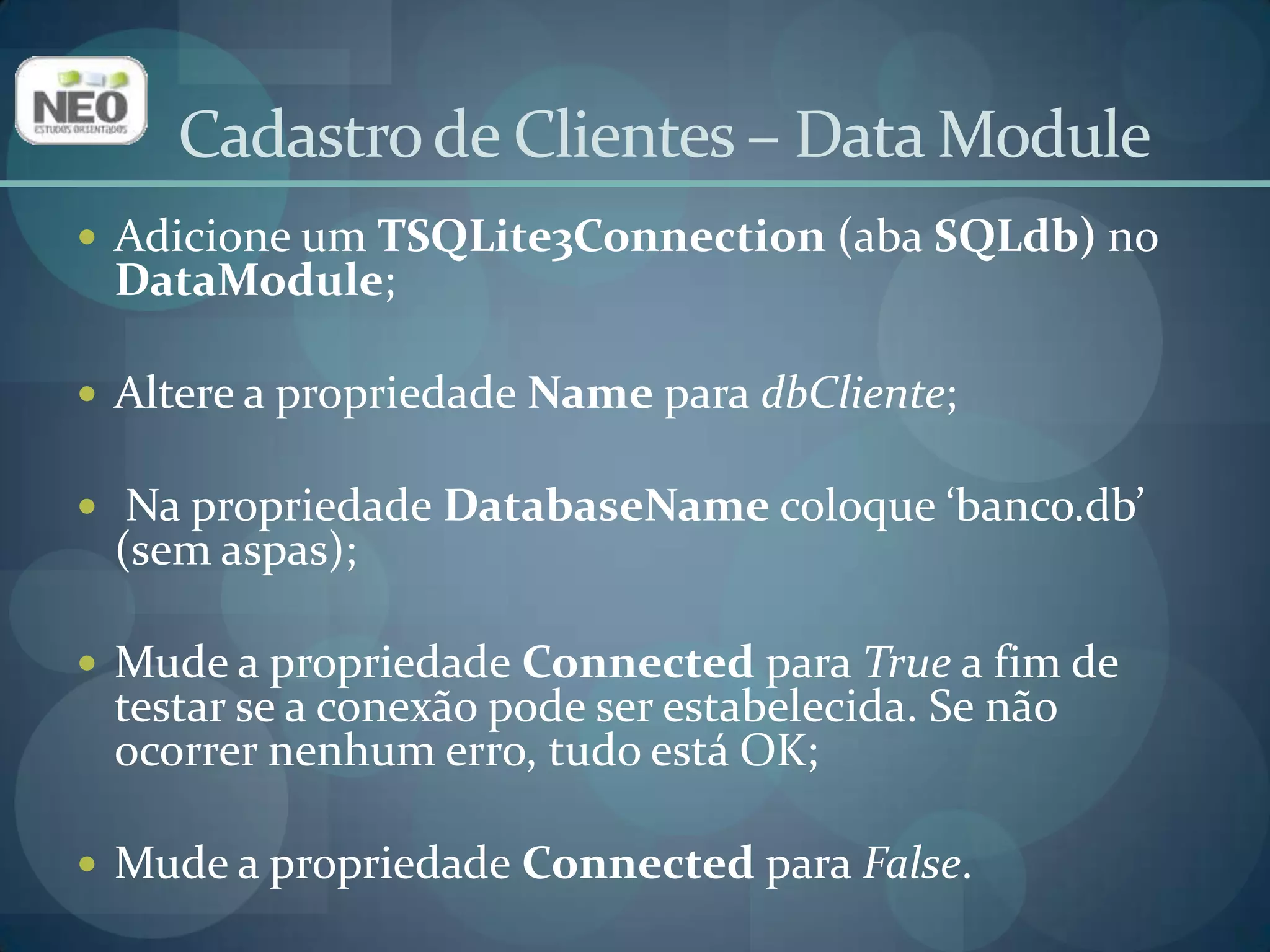 Cadastro de Clientes – Data ModuleAdicione um TSQLite3Connection(aba SQLdb) no DataModule;Altere a propriedade Name para dbCliente;Na propriedade DatabaseNamecoloque ‘banco.db’ (sem aspas); Mude a propriedade Connected para True a fim de testar se a conexão pode ser estabelecida. Se não ocorrer nenhum erro, tudo está OK;Mude a propriedade Connected para False.