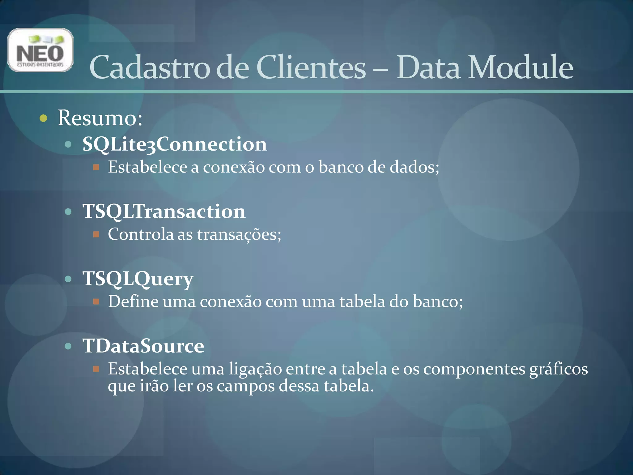 Resumo:SQLite3ConnectionEstabelece a conexão com o banco de dados;TSQLTransactionControla as transações;TSQLQueryDefine uma conexão com uma tabela do banco;TDataSourceEstabelece uma ligação entre a tabela e os componentes gráficos que irão ler os campos dessa tabela.Cadastro de Clientes – Data Module