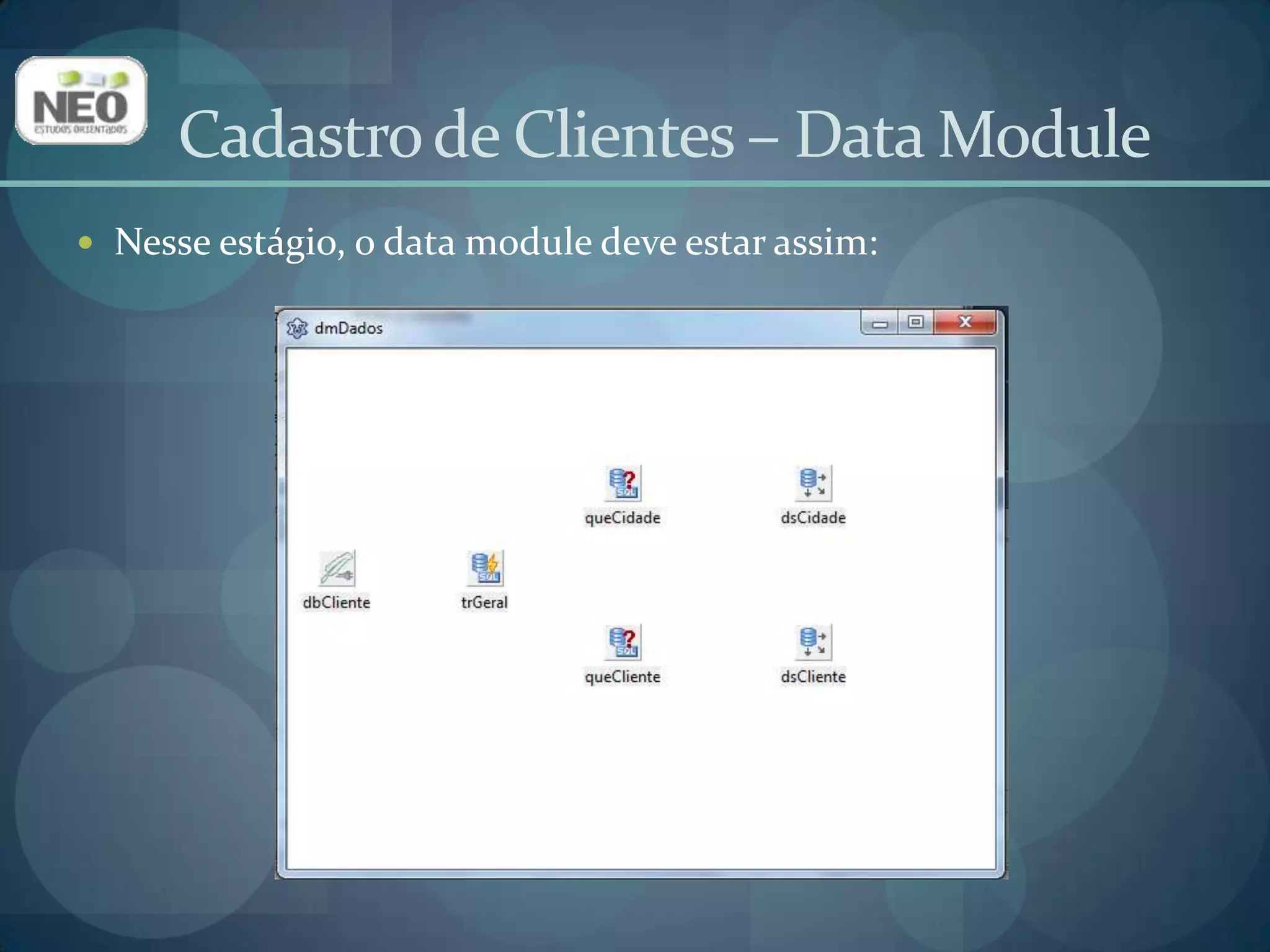 Cadastro de Clientes – Data ModuleNesse estágio, o data module deve estar assim:Selecione o formulário principal e, em sua respectiva Unit, adicione u_dmdados em Uses;Isso faz com que o formulário principal acesse os objetos do data module;Selecione o formulário principal. Clique na aba Eventos do Inspetor de Objetos. Localize o evento OnShow e digite o seguinte código:dmDados.dbCliente.Open;Com isso, a conexão com o banco de dados será estabeleida sempre que o programa for inicializado.Cadastro de Clientes – Formulário Principal