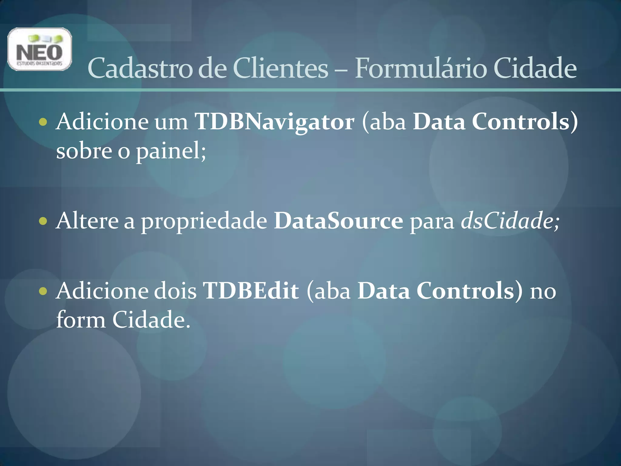No primeiro TDBEdit:Altere a propriedade Name para edIdCidade;Altere a propriedade DataSource para dsCidade;Digite ID_CIDADE em DataField(Provocará um erro, mas basta clicar em OK);No segundo TDBEdit:Altere a propriedade Name para edNome;Altere a proprieadeDataSourceparadsCidade;Digite NOME  em DataField(Provocará um erro, mas basta clicar em OK).Cadastro de Clientes – Formulário Cidade