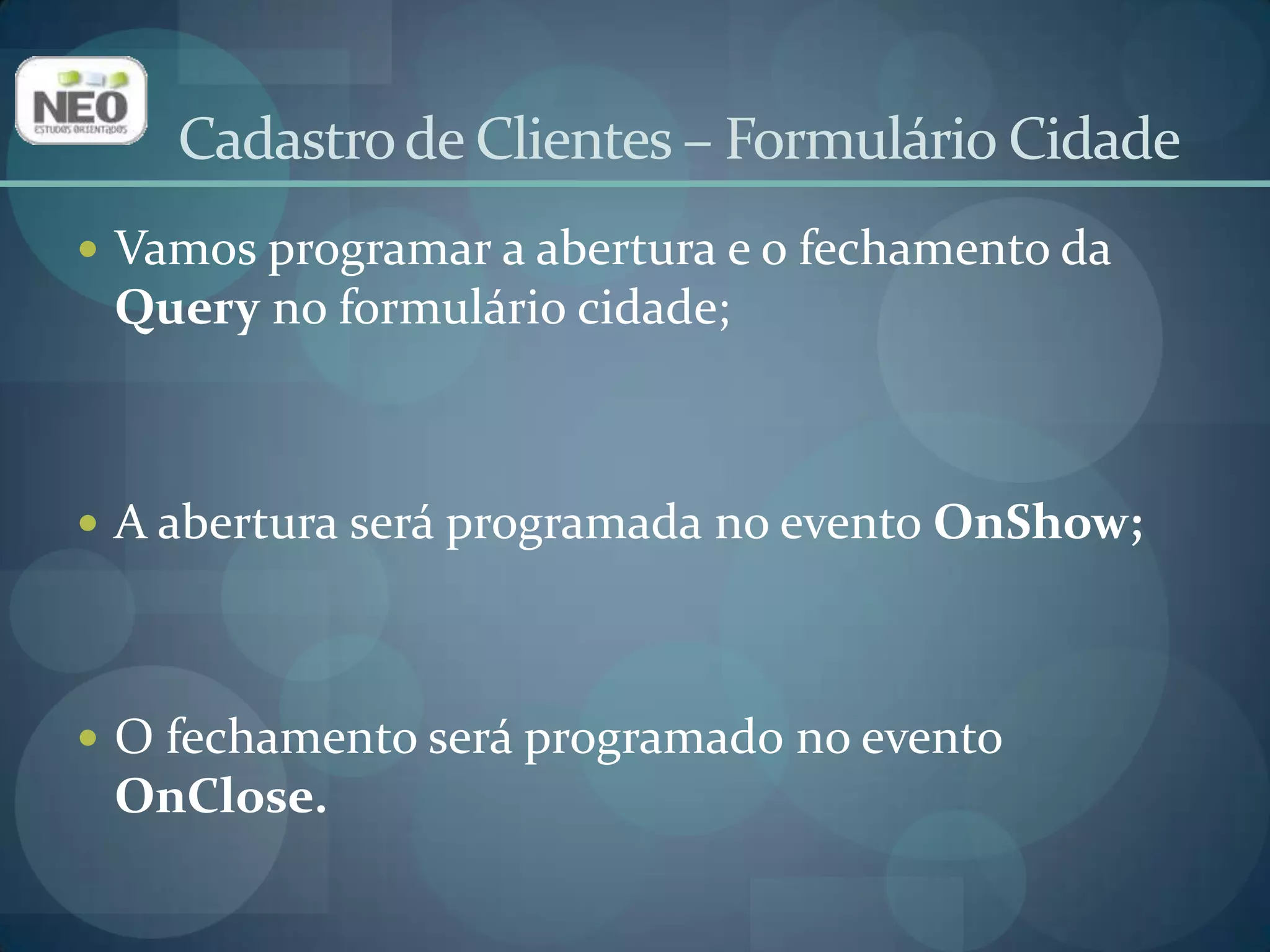 Selecione o formulário Cidade. Clique na aba Eventos do Inspetor de Objetos. Localize o evento OnShow e digite o seguinte código:dmDados.queCidade.Open;No evento OnClosedo formulário Cidade digite o seguinte código:dmDados.queCidade.Close.Cadastro de Clientes – Formulário Cidade