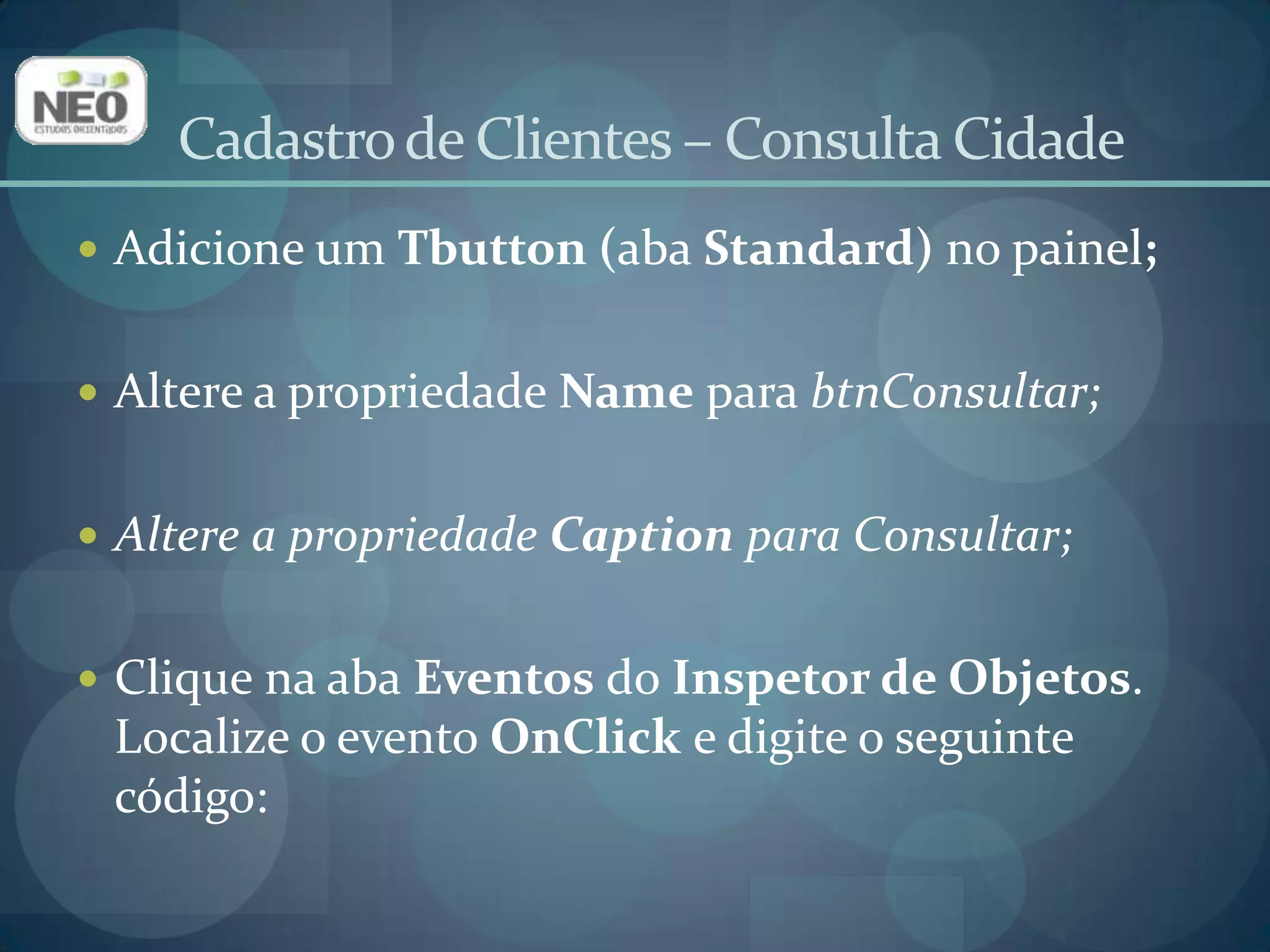 Cadastro de Clientes – Consulta Cidadeprocedure TfrmConsCidade.btnConsultarClick(Sender: TObject);beginwithdmDados.queConsCidade dobegin    Close;SQL.Clear;ifrgCampo.ItemIndex = 0 thenbeginSQL.Add('select * from cidade whereid_cidade = :pIdCidade');Params[0].Value:= StrToInt(edDado.Text);endelsebeginSQL.Add('select * from cidade where nome like :pNome');Params[0].Value := edDado.Text + '%';end;    Open;end;end;