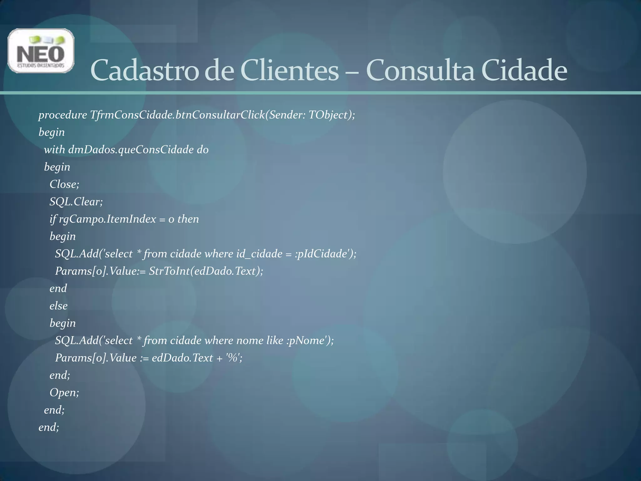 Vamos programar a abertura do formulário de Consulta Cidade (frmConsCidade)a partir no formulário Principal (frmPrincipal);Selecione a Unit do formulário Principal (u_principal) e digite u_conscidadeno Uses;Isso faz com que esse formulário acesse os objetos do formulário Consulta Cidade;No evento OnClickdo item Consultas -> Cidade do Main Menu do formulário Princial digite o seguinte código:frmConsCidade.Show;Cadastro de Clientes – Formulário Principal