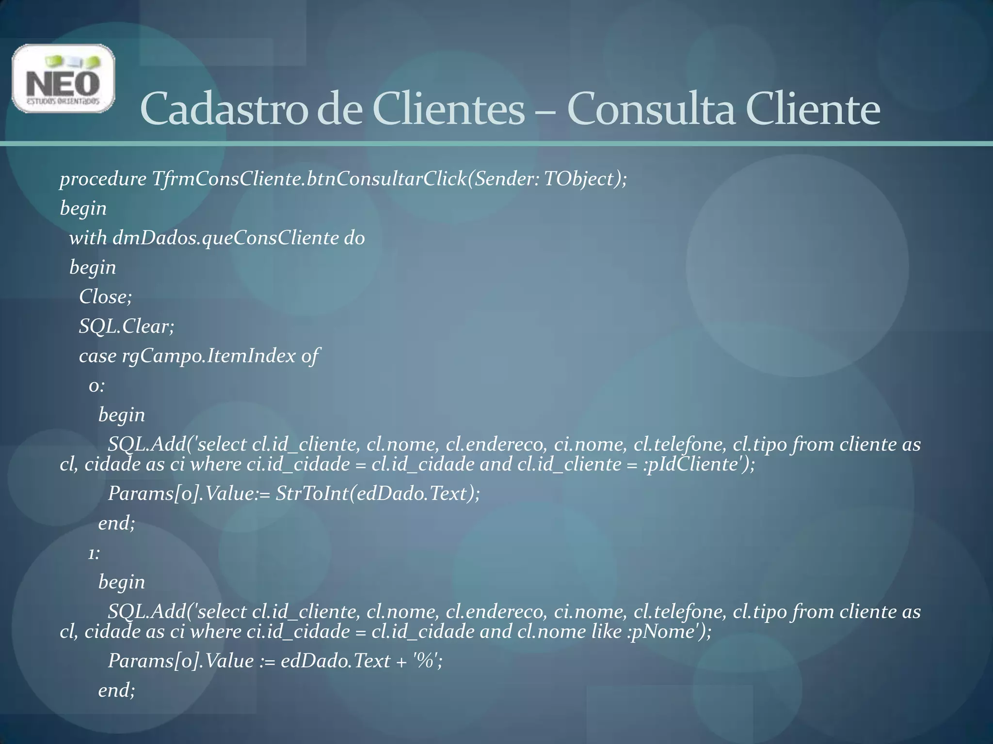 Cadastro de Clientes – Consulta Cliente 2:beginSQL.Add('selectcl.id_cliente, cl.nome, cl.endereco, ci.nome, cl.telefone, cl.tipofrom cliente as cl, cidade as ciwhereci.id_cidade = cl.id_cidadeandci.nomelike :pCiNome');Params[0].Value := dbIdCidade.Text + '%';end;      3:beginSQL.Add('selectcl.id_cliente, cl.nome, cl.endereco, ci.nome, cl.telefone, cl.tipofrom cliente as cl, cidade as ciwhereci.id_cidade = cl.id_cidadeandcl.tipolike :pTipo');ifrgTipo.ItemIndex = 0 thenParams[0].Value := 'F%'elseParams[0].Value:= 'J%';end;end;    Open;end;end; 