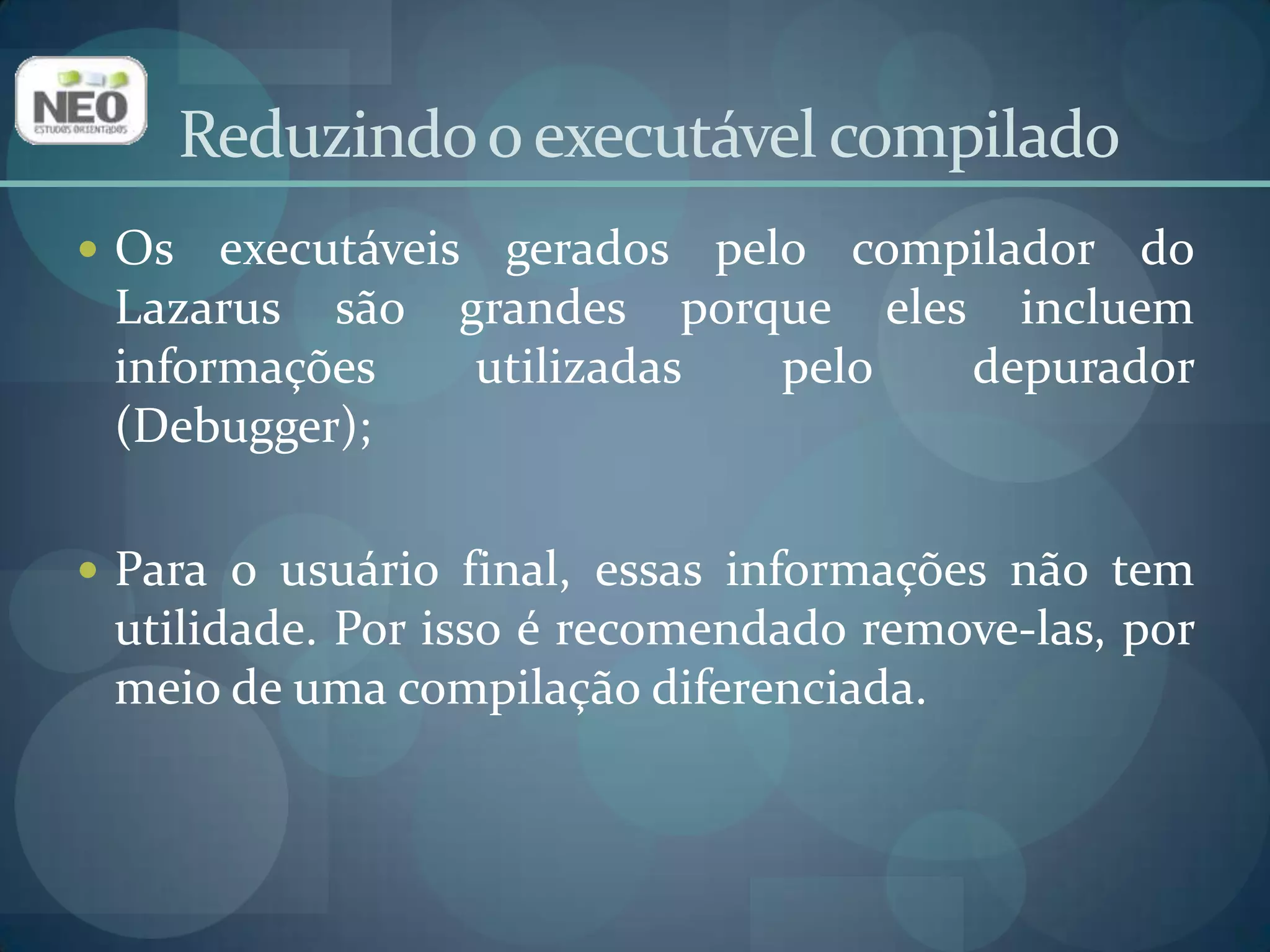 Reduzindo o executável compiladoAlém disso, um programa vazio no Lazarusjá inclui uma imensa quantia de recursos, tais como:Biblioteca de manipulação de XML;Biblioteca de manipulação de Imagem para arquivos png, xpm, bmp e ico;Aproximadamente todos os widgets da Biblioteca de Componentes Lazarus;Toda a Biblioteca de RunTime do FreePascal;Sendo assim, o executável é muito grande, mas já inclui de antemão tudo que uma aplicação séria precisará.