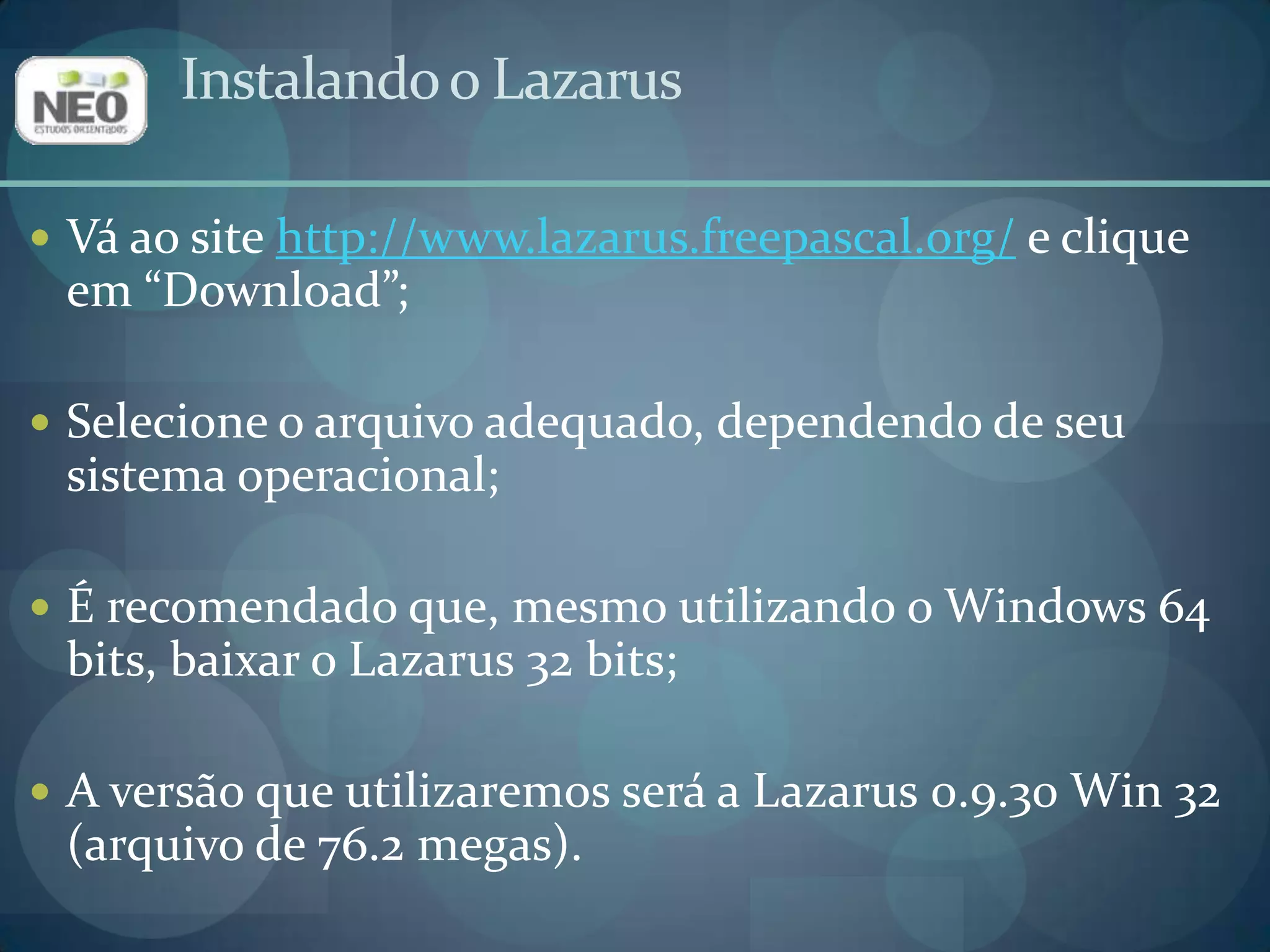 Instalando o LazarusVá ao site http://www.lazarus.freepascal.org/ e clique em “Download”;Selecione o arquivo adequado, dependendo de seu sistema operacional;É recomendado que, mesmo utilizando o Windows 64 bits, baixar o Lazarus 32 bits;A versão que utilizaremos será a Lazarus 0.9.30 Win 32 (arquivo de 76.2 megas).