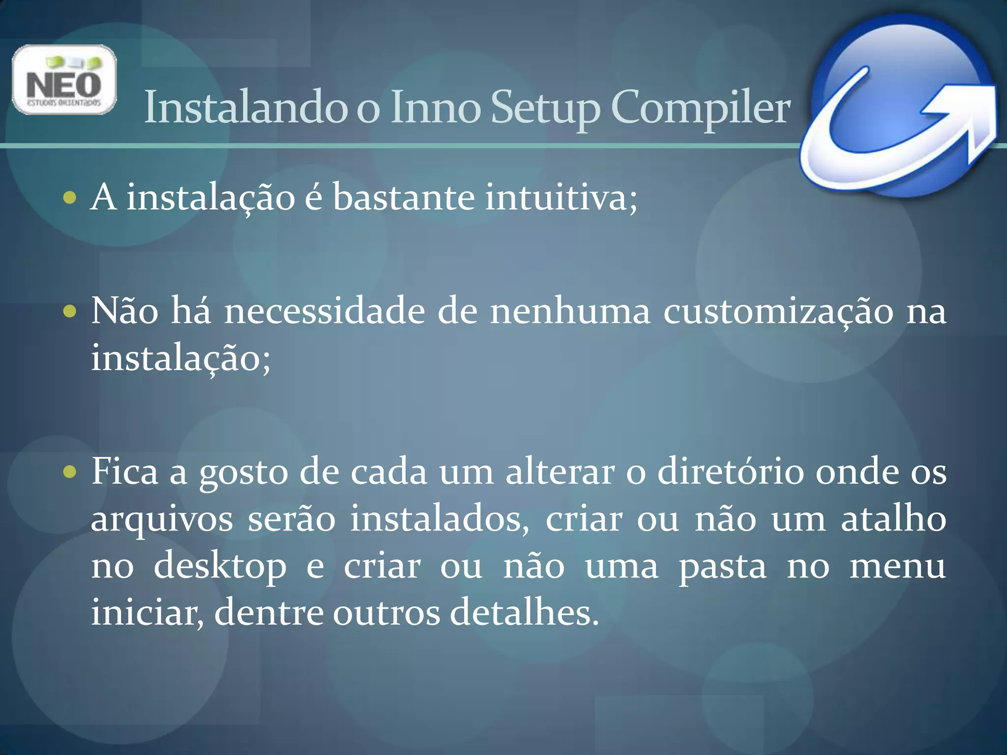 Criando um InstaladorCriar um instalador para um aplicativo utilizando o “Script Wizard” do Inno é uma tarefa simples;Não entraremos em detalhes visando a criação de instaladores complexos;Caso deseje aprofundar seus conhecimentos, há vasto material no site oficial contendo informações sobre como usar as funcionalidades avançadas do Inno Setup Compiler.