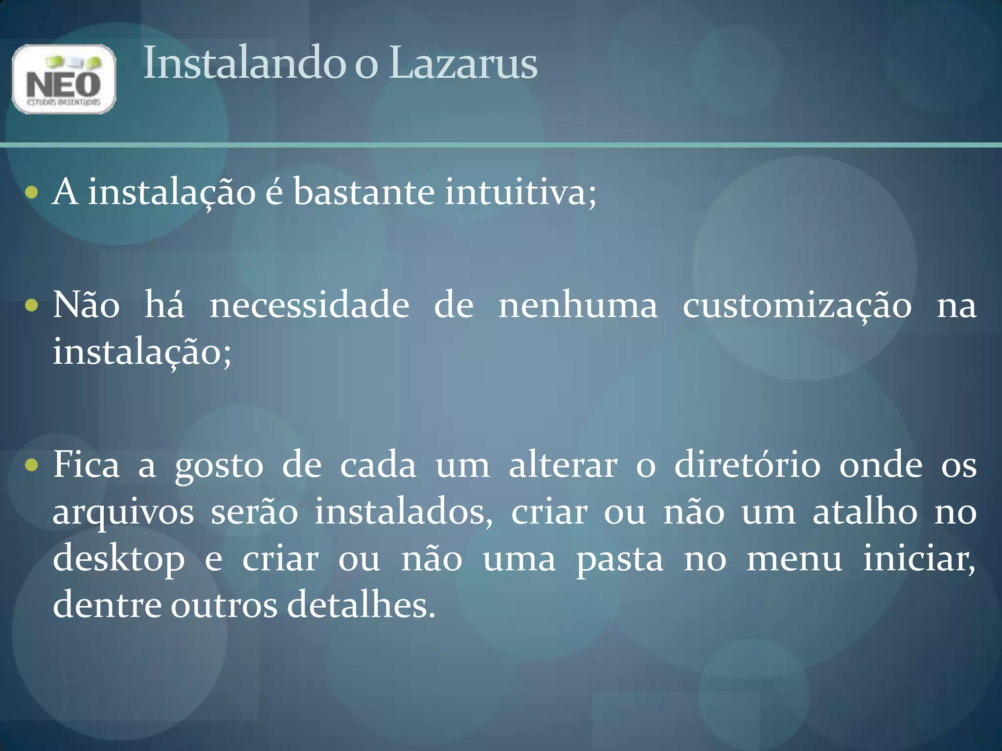 Instalando o LazarusA instalação é bastante intuitiva;Não há necessidade de nenhuma customização na instalação;Fica a gosto de cada um alterar o diretório onde os arquivos serão instalados, criar ou não um atalho no desktop e criar ou não uma pasta no menu iniciar, dentre outros detalhes.
