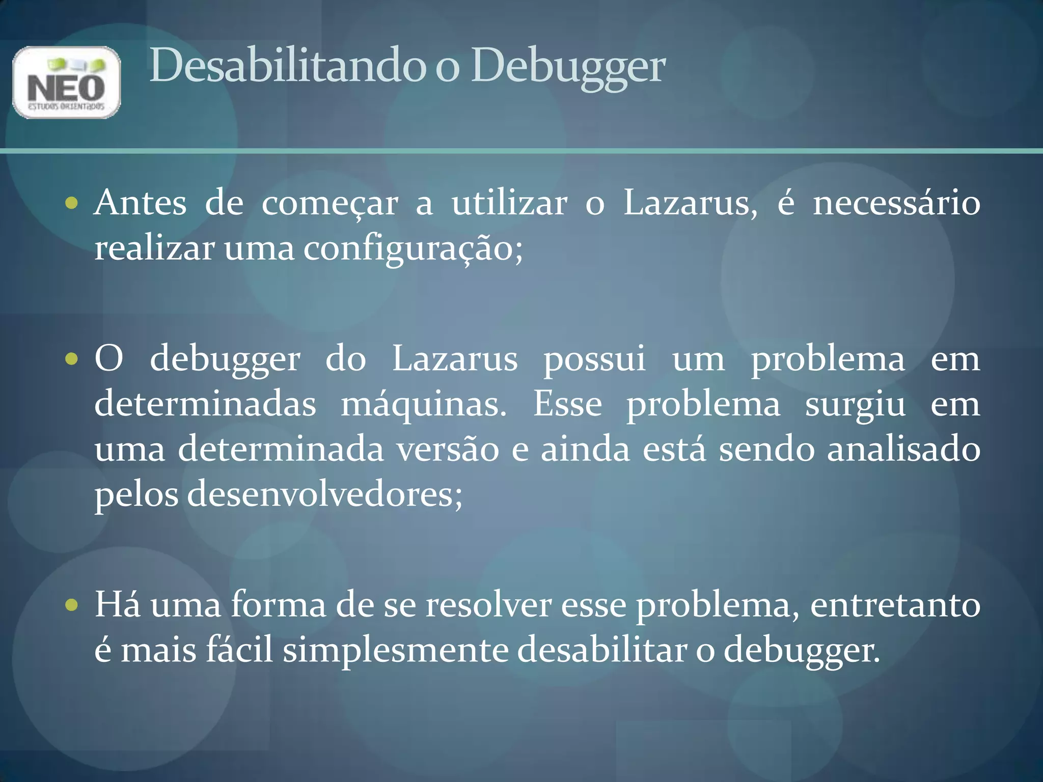 Antes de começar a utilizar o Lazarus, é necessário realizar uma configuração;O debugger do Lazarus possui um problema em determinadas máquinas. Esse problema surgiu em uma determinada versão e ainda está sendo analisado pelos desenvolvedores;Há uma forma de se resolver esse problema, entretanto é mais fácil simplesmente desabilitar o debugger.Desabilitando o Debugger